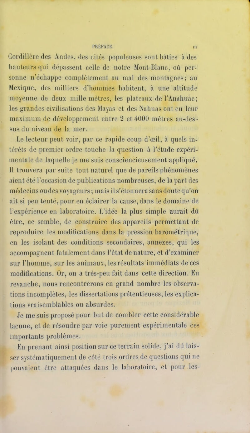 1 PRÉFACE. m Cordillère des A.ndes, des cités populeuses sont bâties à des hauteurs qui dépassent celle de notre Mont-Blanc, où per- sonne n'échappe complètement au mal des montagnes; au Mexique, des milliers d'hommes habitent, à une altitude moyenne de deux mille mètres, les plateaux de l'Anahuac; les grandes civilisations des Mayas et des Nahuas ont eu leur maximum de développement entre 2 et 4000 mètres au-des • sus du niveau de la mer. Le lecteur peut voir, par ce rapide coup d'œil, à quels in- térêts de premier ordre touche la question à l'étude expéri- mentale de laquelle je me suis consciencieusement appliqué. Il trouvera par suite tout naturel que de pareils phénomènes aient été l'occasion de publications nombreuses, de la part des médecins ou des voyageurs; mais il s'étonnera sans doute qu'on ait si peu tenté, pour en éclairer la cause, dans le domaine de l'expérience en laboratoire. L'idée la plus simple aurait dû être, ce semble, de construire des appareils permettant de reproduire les modifications dans la pression barométrique, en les isolant des conditions secondaires, annexes, qui les accompagnent fatalement dans l'état de nature, et d'examiner sur l'homme, sur les animaux, les résultats immédiats de ces modifications. Or, on a très-peu fait dans cette direction. En revanche, nous rencontrerons en grand nombre les observa- tions incomplètes, les dissertations prétentieuses, les explica- tions vraisemblables ou absurdes. Je me suis proposé pour but de combler cette considérable lacune, et de résoudre par voie purement expérimentale ces importants problèmes. En prenant ainsi position sur ce terrain solide, j'ai dû lais- ser systématiquement de côté trois ordres de questions qui ne pouvaient être attaquées dans le laboratoire, et pour les-