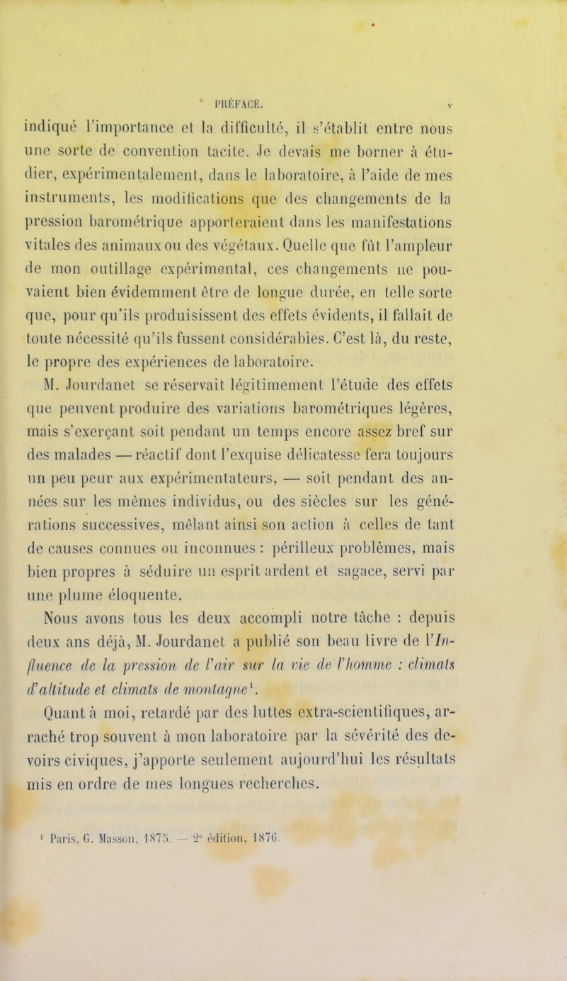 indiqué l'importance et la difficulté, il n'établit entre nous une sorte de convention tacite. Je devais me borner à étu- dier, expérimentalement, dans le laboratoire, à l'aide de mes instruments, les modifications que des changements de la pression barométrique apporteraient dans les manifestations vitales des animaux ou des végétaux. Quelle que fût l'ampleur de mon outillage expérimental, ces changements ne pou- vaient bien évidemment être de longue durée, en telle sorte que, pour qu'ils produisissent des effets évidents, il fallait de toute nécessité qu'ils fussent considérables. C'est là, du reste, le propre des expériences de laboratoire. M. Jourdanet se réservait légitimement l'étude des effets que peuvent produire des variations barométriques légères, mais s'exerçant soit pendant un temps encore assez bref sur des malades — réactif dont l'exquise délicatesse fera toujours un peu peur aux expérimentateurs, — soit pendant des an- nées sur les mêmes individus, ou des siècles sur les géné- rations successives, mêlant ainsi son action à celles de tant de causes connues ou inconnues : périlleux problèmes, mais bien propres à séduire un esprit ardent et sagace, servi par une plume éloquente. Nous avons tous les deux accompli notre tache : depuis deux ans déjà, M. Jourdanet a publié son beau livre de 17//- /hience de la pression de Pair sur la vie de l'homme : climats d'altitude et climats de montagne1. Quant à moi, retardé par des luttes extra-scientifiques, ar- raché trop souvent à mon laboratoire par la sévérité des de- voirs civiques, j'apporte seulement aujourd'hui les résultats mis en ordre de mes longues recherches. 1 Paris, G. Massun, 1875. — 2a édition; 1870.
