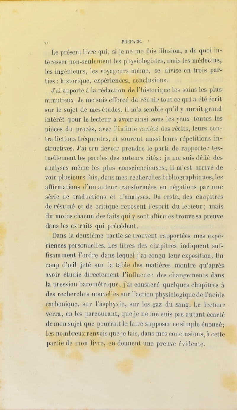 Le présent livre qui, si je ne me fais illusion, a de quoi in- téresser non-seulement les physiologistes, mais les médecins, les ingénieurs, les voyageurs même, se divise en trois par- ties : historique, expériences, conclusions. J'ai apporté à la rédaction de l'historique les soins les plus minutieux. Je me suis efforcé de réunir tout ce qui a été écrit sur le sujet de mes études. Il m'a semblé qu'il y aurait grand intérêt pour le lecteur à avoir ainsi sous les yeux toutes les pièces du procès, avec l'infinie variété des récits, leurs con- tradictions fréquentes, et souvent aussi leurs répétitions in- structives. J'ai cru devoir prendre le parti de rapporter tex- tuellement les paroles des auteurs cités: je me suis défié des analyses même les plus consciencieuses; il m'est arrivé de voir plusieurs fois, dans mes recherches bibliographiques, les affirmations d'un auteur transformées en négations par une série de traductions et d'analyses. Du reste, des chapitres de résumé et de critique reposent l'esprit du lecteur ; mais du moins chacun des faits qui y sont affirmés trouve sa preuve dans les extraits qui précèdent. Dans la deuxième partie se trouvent rapportées mes expé- riences personnelles. Les titres des chapitres indiquent suf- fisamment l'ordre dans lequel j'ai conçu leur exposition. Un coup d'oeil jeté sur la table des matières montre qu'après avoir étudié directement l'influence des changements dans la pression barométrique, j'ai consacré, quelques chapitres à des recherches nouvelles sur l'action physiologique de l'acide carbonique, sur l'asphyxie, sur les gaz du sang. Le lecteur verra, en les parcourant, que je ne me suis pas autant écarté de mon sujet que pourrait le faire supposer ce simple énoncé; les nombreux renvois que je fais, dans mes conclusions, à cette partie de mon livre, en donnent une preuve évidente.