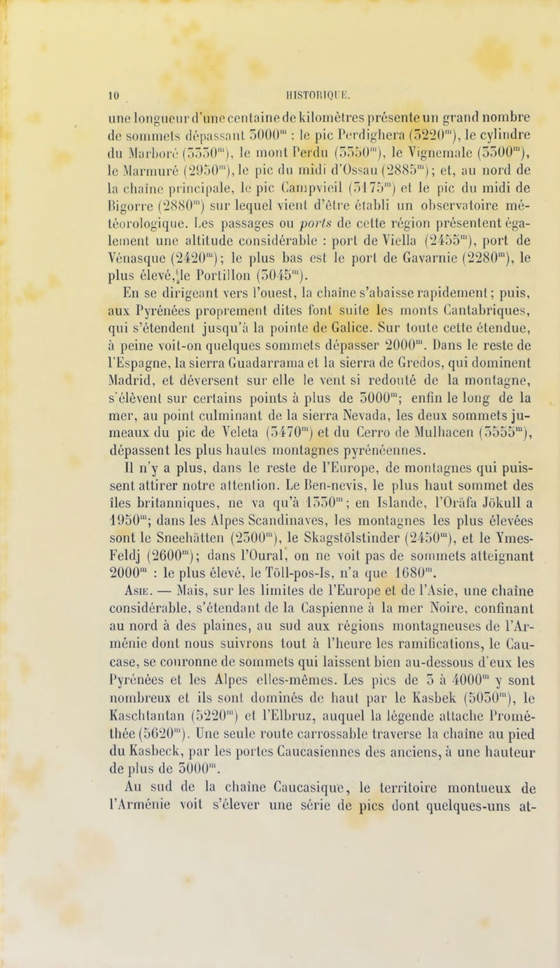 une longueur d'une centaine de kilomètres présente un grand nombre de sommets dépassant 5000' : le pic Perdighera (5220'), le cylindre du Marboré (3550m), le mont Perdu (3350m), le Vignemale (5500'), le Marmuré (2950m),le pic du midi d'Ossau (2885') ; et, au nord de la chaîne principale, le pic Campvieil (5175') et le pic du midi de Bigorre (2880m) sur lequel vient d'être établi un observatoire mé- téorologique. Les passages ou ports de cotte région présentent éga- lement une altitude considérable : port de Viella (2455m), port de Vénasque (2420'); le plus bas est le port de Gavarnie (2280'), le plus élevé,\\e Portillon (5045'). En se dirigeant vers l'ouest, la chaîne s'abaisse rapidement ; puis, aux Pyrénées proprement dites font suite les monts Cantabriques, qui s'étendent jusqu'à la pointe de Galice. Sur toute cette étendue, à peine voit-on quelques sommets dépasser 2000'. Dans le reste de l'Espagne, la sierra Guadarrama et la sierra de Gredos, qui dominent Madrid, et déversent sur elle le vent si redouté de la montagne, s'élèvent sur certains points à plus de 5000'; enfin le long de la mer, au point culminant de la sierra Nevada, les deux sommets ju- meaux du pic de Veleta (5470') et du Cerro de Mulhacen (5555m), dépassent les plus hautes montagnes pyrénéennes. Il n'y a plus, dans le reste de l'Europe, de montagnes qui puis- sent attirer notre attention. Le Ben-nevis, le plus haut sommet des îles britanniques, ne va qu'à 1550'; en Islande, l'Orafa Jokull a 1950'; dans les Alpes Scandinaves, les montagnes les plus élevées sont le Sneehatten (2500'), le Skagstôlstinder (2450m), et le Ymes- Feldj (2600'); dans l'Oural, on ne voit pas de sommets atteignant 2000' : le plus élevé, le Tôll-pos-Is, n'a que 1680'. Asie. — Mais, sur les limites de l'Europe et de l'Asie, une chaîne considérable, s'étendant de la Caspienne à la mer Noire, confinant au nord à des plaines, au sud aux régions montagneuses de l'Ar- ménie dont nous suivrons tout à l'heure les ramifications, le Cau- case, se couronne de sommets qui laissent bien au-dessous d'eux les Pyrénées et les Alpes elles-mêmes. Les pics de 5 à 4000m y sont nombreux et ils sont dominés de haut par le Kasbek (5050'), le Kaschtantan (5220') et l'Elbruz, auquel la légende attache Promé- thée (5620'). Une seule route carrossable traverse la chaîne au pied du Kasbeck, par les portes Caucasiennes des anciens, à une hauteur de plus de 5000'. Au sud de la chaîne Caucasiquc, le territoire montueux de l'Arménie voit s'élever une série de pics dont quelques-uns at-