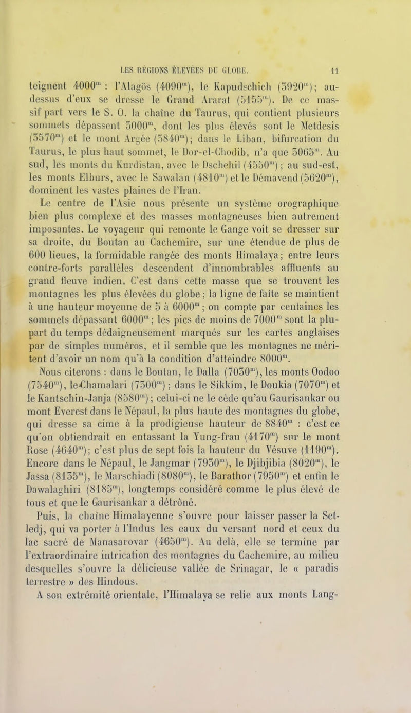 teignent 4000': l'Alagôs (4090), le Rapudschich (3920); au- dessus d'eux sè dresse le Grand Ararat (5155m). De ce mas- sif part vers le S. 0. la chaîne du Taurus, qui eonlicnl plusieurs sommets dépassent 5000m, dont les plus élevés sont le Metdesis (5570m) et le mont Argée (5840m); dans le Liban, bifurcation du Taurus, le plus haut sommet, le Dor-el-Chodib, n'a que 3065. Au sud, les monts du Kurdistan, avec le Dscliebil (4550) ; au sud-est, les monts Elburs, avec le Sawalan (4810') et le Démavend (5620), dominent les vastes plaines de l'Iran. Le centre de l'Asie nous présente un système orographique bien plus complexe et des masses montagneuses bien autrement imposantes. Le voyageur qui remonte le Gange voit se dresser sur sa droite, du Boutan au Cachemire, sur une étendue de plus de 600 lieues, la formidable rangée des monts Himalaya ; entre leurs contre-forts parallèles descendent d'innombrables affluents au grand fleuve indien. C'est dans cette masse que se trouvent les montagnes les plus élevées du globe ; la ligne de faîte se maintient à une hauteur moyenne de 5 à 6000m ; on compte par centaines les sommets dépassant 6000; les pics de moins de 7000m sont la plu- part du temps dédaigneusement marqués sur les cartes anglaises par de simples numéros, et il semble que les montagnes ne méri- tent d'avoir un nom qu'à la condition d'atteindre 8000'. Nous citerons : dans le Boutan, le Dalla (7030m), les monts Oodoo (7540), ie£hamalari (7300) ; dans le Sikkim, le Doukia (7070') et le Kantschin-Janja (8580) ; celui-ci ne le cède qu'au Gaurisankar ou mont Everest dans le Népaul, la plus haute des montagnes du globe, qui dresse sa cime à la prodigieuse hauteur de 8840' : c'est ce qu'on obtiendrait en entassant la Yung-frau (4170') sur le mont Rose (4640); c'est plus de sept fois la hauteur du Vésuve (1190U1). Encore dans le Népaul, le Jangmar (7930), le Djibjibia (8020'), le Jassa (8155'), le Marschiadi (8080'), le Barathor (7950') et enfin le Dawalaghiri (8185'), longtemps considéré comme le plus élevé de tous et que le Gaurisankar a détrôné. Puis, la chaine Himalayenne s'ouvre pour laisser passer la Set- ledj, qui va porter à l'indus les eaux du versant nord et ceux du lac sacré de Manasarovar (4650'). Au delà, elle se termine par l'extraordinaire intrication des montagnes du Cachemire, au milieu desquelles s'ouvre la délicieuse vallée de Srinagar, le « paradis terrestre » des Hindous. A son extrémité orientale, l'Himalaya se relie aux monts Lang-