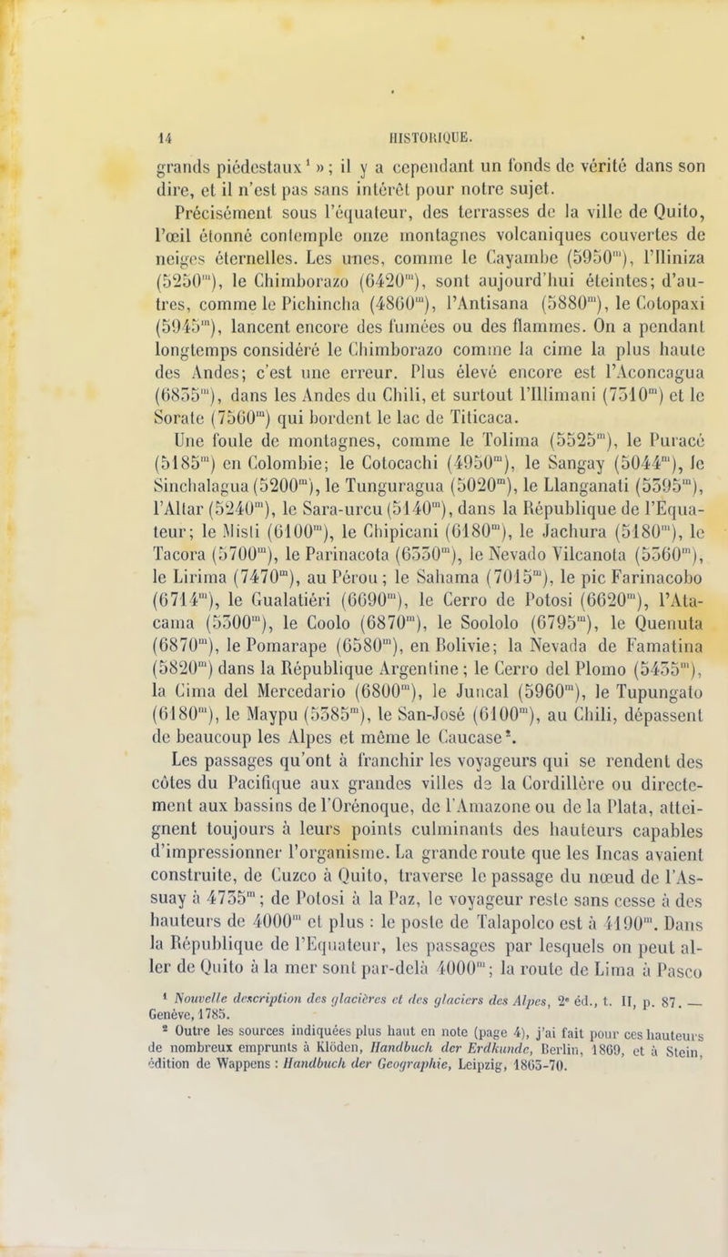 * 14 HISTORIQUE. grands piédestaux1 » ; il y a cependant un fonds de vérité dans son dire, et il n'est pas sans intérêt pour notre sujet. Précisément sous l'équateur, des terrasses de la ville de Quito, l'œil étonné conlemple onze montagnes volcaniques couvertes de neiges éternelles. Les unes, comme le Cayambe (5950'), l'Iliniza (5250'), le Chimborazo (6420'), sont aujourd'hui éteintes; d'au- tres, comme le Pichincha (4860'), PAntisana (5880m), le Cotopaxi (59451), lancent encore des fumées ou des flammes. On a pendant longtemps considéré le Chimborazo comme la cime la plus haute des Andes; c'est une erreur. Plus élevé encore est l'Aconcagua (6855'), dans les Andes du Chili, et surtout l'Illimani (7510m) et le Sorate (7560m) qui bordent le lac de Titicaca. Une foule de montagnes, comme le Tolima (5525m), le Puracé (5185') en Colombie; le Cotocachi (4950ra), le Sangay (5044'), le Sinchalagua (5200m), le Tunguragua (5020m), le Llanganali (5595'), l'Altar (5240m), le Sara-urcu (5140,n), dans la République de l'Equa- teur; le Misli (6100'), le Chipicani (6180m), le Jachura (5180m), le Tacora (5700m), le Parinacota (6550m), le Nevado Vilcanota (5560m), le Lirïma (7470m), au Pérou ; le. Sahama (7015m), le pic Farinacobo (6714m), le Gualatiéri (6090m), le Cerro de Potosi (6620m), l'Ata- cama (5300m), le Coolo (6870m), le Soololo (6795m), le Quenuta (6870m), le Pomarape (6580m), en Bolivie; la Nevada de Famatina (5820m) dans la République Argentine ; le Cerro del Plomo (5455') la Cima del Mercedario (6800ra), le Juncal (5960m), le Tupungato (6180m), le Maypu (5585m), le San-José (6i00m), au Chili, dépassent de beaucoup les Alpes et môme le Caucase \ Les passages qu'ont à franchir les voyageurs qui se rendent des côtes du Pacifique aux grandes villes ds la Cordillère ou directe- ment aux bassins de l'Orénoque, de l'Amazone ou de la Plata, attei- gnent toujours à leurs points culminants des hauteurs capables d'impressionner l'organisme. La grande route que les Incas avaient construite, de Cuzco à Quito, traverse le passage du nœud de l'As- suay à 4755m; de Potosi à la Paz, le voyageur reste sans cesse à des hauteurs de 4000' et plus : le poste de Talapolco est à 4190'. Dans la République de l'Equateur, les passages par lesquels on peut al- ler de Quito à la mer sont par-delà 4000'; la route de Lima à Pasco 1 Nouvelle description des glacières et des glaciers des Alpes 2e éd., t. II p 87 Genève, 1785. 2 Outre les sources indiquées plus haut en note (page 4), j'ai fait pour ces hauteurs de nombreux emprunts à Kloden, Uandbuck der Erdkundc, Berlin, 18G9, et à Stcin. édition de Wappcns : Handbuck der Géographie, Leipzig, 18G5-70.