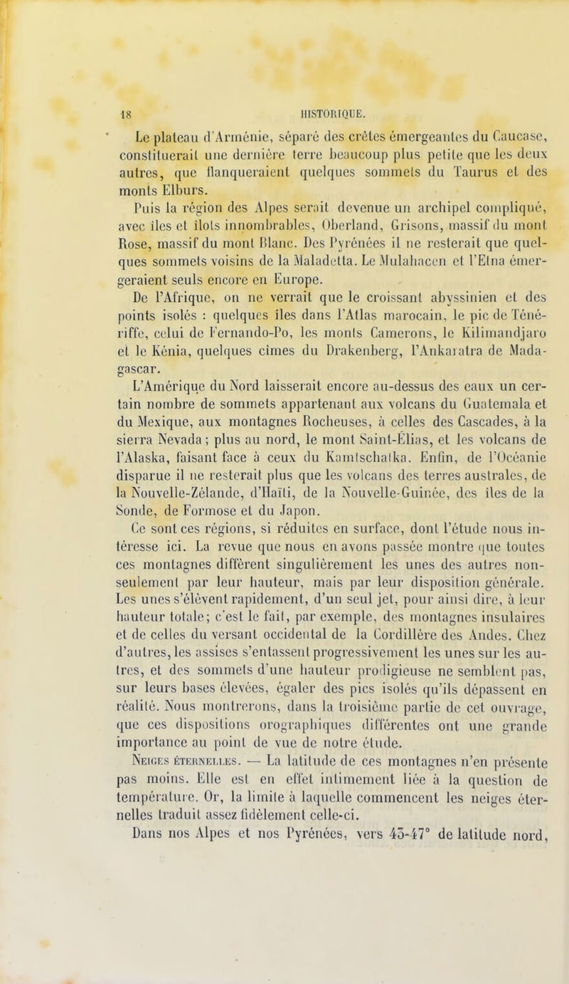 Le plateau d'Arménie, séparé des crêtes émergeantes du Caucase, constituerait une dernière terre beaucoup plus petite que les deux autres, que tlanqueraient quelques sommets du Taurus et des monts Elburs. Puis la région des Alpes serait devenue un archipel compliqué, avec iles et îlots innombrables, Oberland, Grisons, massif du mont Rose, massif du mont Blanc. Des Pyrénées il ne resterait que quel- ques sommets voisins de la Maladctta. Le Mulahacen et l'Etna émer- geraient seuls encore en Europe. De l'Afrique, on ne verrait que le croissant abyssinien et des points isolés : quelques îles dans l'Atlas marocain, le pic de Téné- riffe, celui de Fernando-Po, les monts Gainerons, le Kilimandjaro et le Kénia, quelques cimes du Drakenberg, l'Ankaratra de Mada- gascar. L'Amérique du Nord laisserait encore au-dessus des eaux un cer- tain nombre de sommets appartenant aux volcans du Guatemala et du Mexique, aux montagnes Rocheuses, à celles des Cascades, à la sierra Nevada ; plus au nord, le mont Saint-Elias, et les volcans de l'Alaska, faisant face à ceux du Kamtschatka. Enfin, de l'Océanie disparue il ne resterait plus que les volcans des terres australes, de la Nouvelle-Zélande, d'Haïti, de la Nouvelle-Guinée, des îles de la Sonde, de Formose et du Japon. Ce sont ces régions, si réduites en surface, dont l'étude nous in- téresse ici. La revue que nous en avons passée montre que toutes ces montagnes diffèrent singulièrement les unes des autres non- seulement par leur hauteur, mais par leur disposition générale. Les unes s'élèvent rapidement, d'un seul jet, pour ainsi dire, à leur hauteur totale; c'est le fait, par exemple, des montagnes insulaires et de celles du versant occidental de la Cordillère des Andes. Chez d'autres, les assises s'entassent progressivement les unes sur les au- tres, et des sommets d'une hauteur prodigieuse ne semblent pas, sur leurs bases élevées, égaler des pics isolés qu'ils dépassent en réalité. Nous montrerons, dans la troisième partie de cet ouvrage, que ces dispositions orographiques différentes ont une grande importance au point de vue de notre étude. Neiges éternelles. — La latitude de ces montagnes n'en présente pas moins. Elle est. en effet intimement liée à la question de température. Or, la limite à laquelle commencent les neiges éter- nelles traduit assez fidèlement celle-ci. Dans nos Alpes et nos Pyrénées, vers 45-47° de latitude nord,