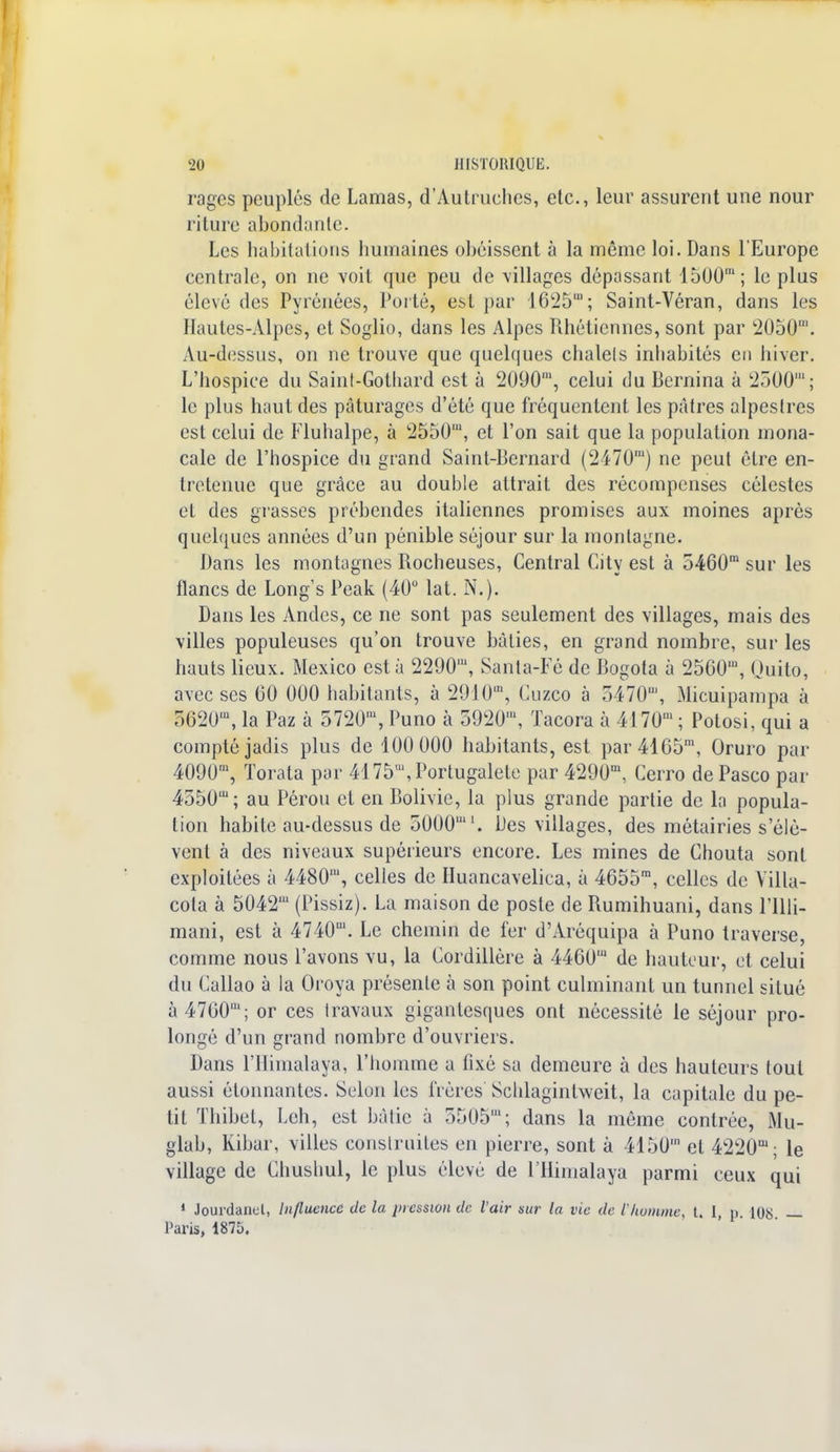 rages peuplés de Lamas, d'Autruches, etc., leur assurent une nour riture abondante. Les habitations humaines obéissent à la même loi. Dans l'Europe centrale, on ne voit que peu de villages dépassant 1500m; le plus élevé des Pyrénées, Porté, est par 1625™; Saint-Véran, dans les Hautes-Alpes, et Soglio, dans les Alpes Rhéticnnes, sont par 2050'. Au-dessus, on ne trouve que quelques chalels inhabités en hiver. L'hospice du Saint-Gothard est à 2090m, celui du Bernina à 2300m; le plus haut des pâturages d'été que fréquentent les pâtres alpestres est celui de Fluhalpe, à 2550', et l'on sait que la population mona- cale de l'hospice du grand Saint-Bernard (2470') ne peut être en- tretenue que grâce au double attrait des récompenses célestes et des grasses prébendes italiennes promises aux moines après quelques années d'un pénible séjour sur la montagne. Dans les montagnes Rocheuses, Central City est à 5460,n sur les flancs de Long's Peak (40° lat. N.). Dans les Andes, ce ne sont pas seulement des villages, mais des villes populeuses qu'on trouve bâties, en grand nombre, sur les hauts lieux. Mexico esta 2290', Santa-Fé de Bogota à 2560m, Quito, avec ses 60 000 habitants, à 2910m, Cuzco à 5470', Micuipampa à 5620m, la Paz à 5720m, Puno à 5920', Tacora à 4170' ; Potosi, qui a compté jadis plus de 100 000 habitants, est par4165m, Oruro par 4090m, Torata par 4175*, Portugaise par 4290m, Cerro de Pasco par 4550m; au Pérou et en Bolivie, la plus grande partie de la popula- tion habite au-dessus de 5000. Des villages, des métairies s'élè- vent à des niveaux supérieurs encore. Les mines de Chouta sont exploitées à 4480', celles de Huancavelica, à 4655m, celles de Villa- cola à 5042' (Pissiz). La maison de poste de Rumihuani, dans l'illi- mani, est à 4740'. Le chemin de fer d'Aréquipa à Puno traverse, comme nous l'avons vu, la Cordillère à 4460' de hauteur, et celui du Callao à la Oroya présente à son point culminant un tunnel situé à 4760'; or ces travaux gigantesques ont nécessité le séjour pro- longé d'un grand nombre d'ouvriers. Dans l'Himalaya, l'homme a fixé sa demeure à des hauteurs tout aussi étonnantes. Selon les frères Schlagintweit, la capitale du pe- tit Thibet, Leh, est bâtie à 5505'; dans la même contrée, Mu- glab, Kibar, villes construites en pierre, sont à 4150' et 4220m; le village de Chushul, le plus élevé de l'Himalaya parmi ceux qui 1 Jourdanel, Influence de la pression de l'air sur la vie de l'homme, t. I, p. 108 — Paris, 1875.