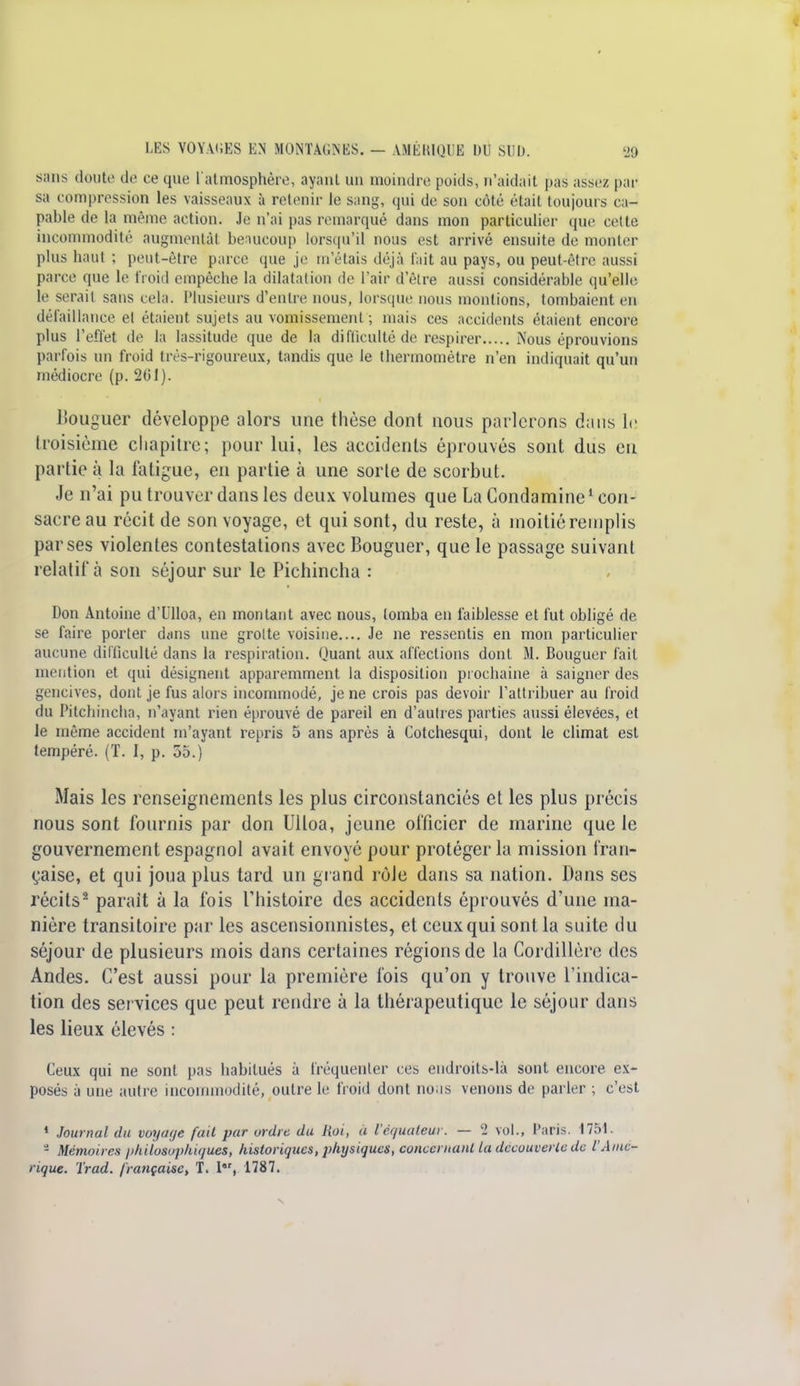 sans doute de ce que l'atmosphère, ayant un moindre poids, n'aidait pas assez par sa compression les vaisseaux à retenir le sang, qui de son côté était toujours ca- pable de la même action. Je n'ai pas remarqué dans mon particulier que celte incommodité augmentât beaucoup lorsqu'il nous est arrivé ensuite de monter plus haut ; peut-être parce que je m'étais déjà lait au pays, ou peut-être aussi parce que le froid empêche la dilatation de l'air d'être aussi considérable qu'elle; le serait sans cela. Plusieurs d'entre nous, lorsque nous montions, tombaient en défaillance et étaient sujets au vomissement ; mais ces accidents étaient encore plus l'effet de la lassitude que de la difficulté de respirer Nous éprouvions parfois un froid très-rigoureux, tandis que le thermomètre n'en indiquait qu'un médiocre (p. 201). Bouguer développe alors une thèse dont nous parlerons dans le troisième chapitre; pour lui, les accidents éprouvés sont dus en partie à la fatigue, en partie à une sorte de scorbut. Je n'ai pu trouver dans les deux volumes que La Condamine1 con- sacre au récit de son voyage, et qui sont, du reste, à moitié remplis par ses violentes contestations avec Bouguer, que le passage suivant relatif à son séjour sur le Pichincha : Don Antoine d'Ulloa, en montant avec nous, tomba en faiblesse et fut obligé de se faire porter dans une grotte voisine.... Je ne ressentis en mon particulier aucune difficulté dans la respiration. Quant aux affections dont M. Bouguer fait mention et qui désignent apparemment la disposition prochaine à saigner des gencives, dont je fus alors incommodé, je ne crois pas devoir l'attribuer au froid du Pitchincha, n'ayant rien éprouvé de pareil en d'autres parties aussi élevées, et le même accident m'ayant repris 5 ans après à Cotchesqui, dont le climat est tempéré. (T. I, p. 35.) Mais les renseignements les plus circonstanciés et les plus précis nous sont fournis par don Ulloa, jeune officier de marine que le gouvernement espagnol avait envoyé pour protéger la mission fran- çaise, et qui joua plus tard un grand rôJe dans sa nation. Dans ses récits2 parait à la fois l'histoire des accidents éprouvés d'une ma- nière transitoire par les ascensionnistes, et ceux qui sont la suite du séjour de plusieurs mois dans certaines régions de la Cordillère des Andes. C'est aussi pour la première fois qu'on y trouve l'indica- tion des services que peut rendre à la thérapeutique le séjour dam3 les lieux élevés : Ceux qui ne sont pas habitués à fréquenter ces endroits-là sont encore ex- posés à une autre incommodité, outre le froid dont nous venons de parler ; c'est 1 Journal du voyaqe fait par ordre du liai, à l'équateur. — 2 vol., Paris. 1751. 2 Mémoires philosophiques, historiques, physiques, concernant la découverte de l'Amé- rique. Trad. française, T. I, 1787.