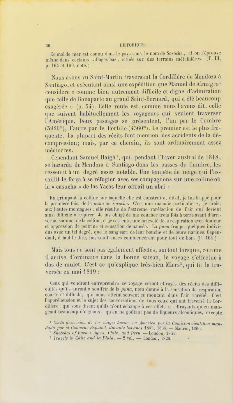 Ce mal de mer est connu dans le pays sous le nom de Soroche , et. on réprouve même dans certains villages bas, silués sur des terrains métallifères. (T. III, p. 164 et 169, note.) Nous avons vu Saint-Martin traversant la Cordillère de Mendoza à Santiago, et exécutant ainsi une expédition que Manuel de Almagro1 considère « comme bien autrement difficile et digne d'admiration que celle de Bonaparte au grand Saint-Bernard, qui a été beaucoup exagérée » (p. 34). Cette route est, comme nous l'avons dit, celle que suivent habituellement les voyageurs qui veulent traverser l'Amérique. Deux passages se présentent, l'un par le Cumbre (5920'), l'autre par le Portillo (4560'). Le premier est le plus fré- quenté. La plupart des récits font mention des accidents de la dé- compression; mais, par ce chemin, ils sont ordinairement assez médiocres. Cependant Samuel Ilaigh2, qui, pendant l'hiver austral de 1818, se bazarda de Mendoza à Santiago dans les passes du Cumbre, les ressentit à un degré assez notable. Une tempête de neige qui l'as- saillit le força à se réfugier avec ses compagnons sur une colline où la « casucha » de las Vacas leur offrait un abri : En grimpant la colline sur laquelle elle est construite, dit-il, je fus frappé pour la première fois, de la puna ou soroche. C'est une maladie particulière, je crois, aux hautes montagnes ; elle résulte de l'extrême raréfaction de l'air qui devient ainsi difficile à respirer. Je fus obligé de me coucher trois fois à terre avant d'arri- ver au sommet de la colline, et je ressentis une brièveté de la respiration avec douleur et oppression de poitrine et sensation de nausée. La puna frappe quelques indivi- dus avec un tel degré, que le sang sort de leur bouche et de leurs narines. Cepen- dant, il faut le dire, nos souffrances commencèrent pour tout de bon. (P. 104.) Mais tous ne sont pas également affectés, surtout lorsque, conmie il arrive d'ordinaire dans la bonne saison, le voyage s'effectue à dos de mulet. C'est ce qu'explique très-bien Miers5, qui fit la tra- versée en mai 1819 : Ceux qui voudront entreprendre ce voyage seront effrayés des récits des diffi- cultés qu'ils auront à souffrir de la puna, nom donné à la sensation de respiration courte et difficile, qui nous atteint souvent en montant dans l'air raréfié. C'est l'appréhension et le sujet des conversations de tous ceux qui ont traversé la Cor- dillère, qui vous disent qu'ils n'ont échappé à ces effets si effrayants qu'en man- geant beaucoup d'oignons, qu'en ne goûtant, pas de liqueurs alcooliques, excepté 1 Corta descricion de los viages hechos en America par la Collusion cienftfica man- dada por el Gobierno Espahol, durante losanos 1802, 1866. — Madrid, 18GG. 2 Skctches of Bwnos-Ayres, Chile, and Pcru. —London, 1831. 5 Travcls in Chile and la Plala. — 2 vol. — London, 1820.