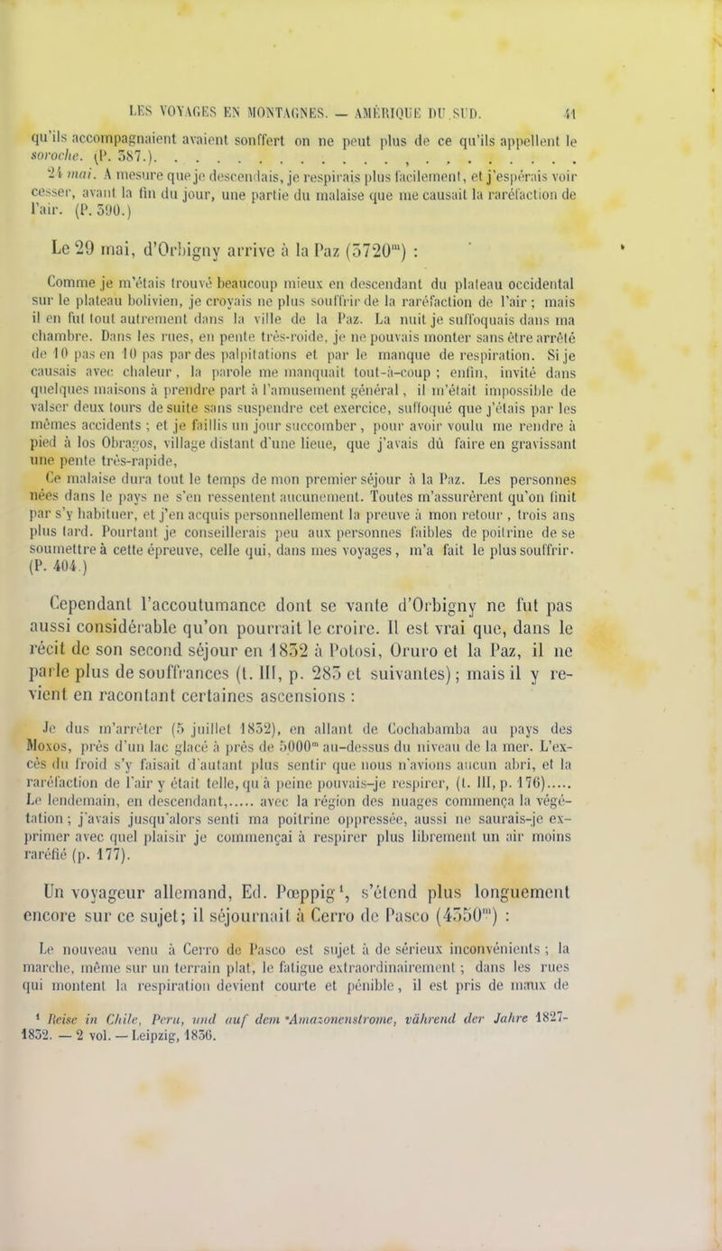 qu'ils accompagnaient avaient sonffert on ne peut plus de ce qu'ils appellent le soroche. (P. 387.). 24 mai. A mesure que je descendais, je respirais plus facilement, el j'espérais voir cesser, avant la fin du jour, une partie du malaise que me causait la raréfaction de l'air. (P. 590.) Le 29 mai, d'Orbigny arrive à la Paz (5720') : Comme je m'étais trouvé beaucoup mieux en descendant du plateau occidental sur le plateau bolivien, je croyais ne plus souffrir de la raréfaction de l'air; mais il en fut tout autrement dans la ville do la Paz. La nuit je suffoquais dans ma chambre. Dans les rues, en pente très-roide, je ne pouvais monter sans être arrêté de lOpasen 10 pas par des palpitations et par h1 manque de respiration. Si je causais avec chaleur, la parole me manquait toul-à-eoup ; enfin, invité dans quelques maisons à prendre pari à l'amusement général, il m'était impossible de valser deux tours de suite sans suspendre cet exercice, suffoqué que j'étais par les mêmes accidents ; et je faillis un jour succomber , pour avoir voulu me rendre à pied à los Obragos, village distant d'une lieue, que j'avais dû faire en gravissant une pente trés-rapide, Ce malaise dura tout le temps démon premier séjour à la Paz. Les personnes nées dans le pays ne s'en ressentent aucunement. Toutes m'assurèrent qu'on finit par s'y habituer, et j'en acquis personnellement la preuve à mon retour , trois ans plus tard. Pourtant je conseillerais peu aux personnes faibles de poitrine de se soumettre à cette épreuve, celle qui, dans mes voyages, m'a fait le plus souffrir. (P. 404.) Cependant l'accoutumance dont se vante d'Orbigny ne fut pas aussi considérable qu'on pourrait le croire. 11 est vrai que, dans le récit de son second séjour en 1852 à Potosi, Oruro et la Paz, il ne parle plus de souffrances (t. llf, p. 283 et suivantes) ; mais il y re- vient en racontant certaines ascensions : Je dus m'arrêter (5 juillet 1832), en allant de Cochabamba au pays des Moxos, prés d'un lac glacé à prés île :>l)00' au-dessus du niveau de la mer. L'ex- cès du froid s'y faisait d'autant plus sentir (pie nous n'avions aucun abri, et la raréfaction de l'air y était telle, qu à peine pouvais-je respirer, (t. 111, p. 170) Le lendemain, en descendant, avec la région des nuages commença la végé- tation ; j'avais jusqu'alors senti ma poitrine oppressée, aussi ne saurais-je ex- primer avec quel plaisir je commençai à respirer plus librement un air moins raréfié (p. 177). Un voyageur allemand, Ed. Pœppig*, s'élend plus longuement encore sur ce sujet; il séjournait à Cerro de Pasco (4r)5U') : Le nouveau venu à Cerro de Pasco est sujet à de sérieux inconvénients ; la marche, même sur un terrain plat, le fatigue extraordinairement ; dans les rues qui montent la respiration devient courte et pénible, il est pris de maux de 1 lieise in Chile, Peru, und œuf clan 'Amazonenstrome, vàhrend der Jahre 1827- 1832. — 2 vol. - Leipzig, 183G.