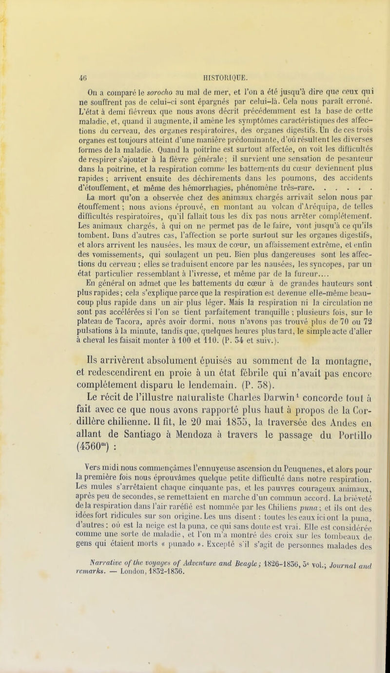 On a comparé le sorocho au niai de mer, et l'on a été jusqu'à dire que ceux qui ne souffrent pas de celui-ci sont épargnés par celui-là. Cela nous paraît erroné. L'état à demi liévreux que nous avons décrit précédemment est la base de cette maladie, et, quand il augmente, il amène les symptômes caractéristiques des affec- tions du cerveau, des organes respiratoires, des organes digestifs. Un de ces trois organes est toujours atteint d'une manière prédominante, d'où résultent les diverses formes de la maladie. Quand la poitrine est surtout affectée, on voit les difficultés de respirer s'ajouter à la lièvre générale; il survient une sensation de pesanteur dans la poitrine, et la respiration comme les battements du cœur deviennent plus rapides ; arrivent ensuite des déchirements dans les poumons, des accidents d'étouffement, et même des hémorrhagies, phénomène très-rare La mort qu'on a observée chez des animaux chargés arrivait selon nous par étouffement ; nous avions éprouvé, en montant au volcan d'Aréqnipa, de telles difficultés respiratoires, qu'il fallait tous les dix pas nous arrêter complètement. Les animaux chargés, à qui on ne permet pas de le faire, vont jusqu'à ce qu'ils tombent. Dans d'autres cas, l'affection se porte surtout sur les organes digestifs, et alors arrivent les nausées, les maux de cœur, un affaissement extrême, et enfin des vomissements, qui soulagent un peu. Bien plus dangereuses sont les affec- tions du cerveau ; elles se traduisent encore par les nausées, les syncopes, par un état particulier ressemblant à l'ivresse, et même par de la fureur.... En général on admet que les battements du cœur à de grandes hauteurs sont plus rapides; cela s'explique parce que la respiration est devenue elle-même heau- coup plus rapide dans un air plus léger. Mais la respiration ni la circulation ne sont pas accélérées si l'on se tient parfaitement tranquille ; plusieurs fois, sur le plateau de Tacora, après avoir dormi, nous n'avons pas trouvé plus de 70 ou 72 pulsations à la minute, tandis que, quelques heures plus tard, le simple acte d'aller à cheval les faisait monter à 100 et 110. (P. 34 et suiv.). Ils arrivèrent absolument épuisés au somment de la montagne, et redescendirent en proie à un état fébrile qui n'avait pas encore complètement disparu le lendemain. (P. 58). Le récit de l'illustre naluraliste Charles Darwin1 concorde tout à fait avec ce que nous avons rapporté plus haut à propos de la Cor- dillère chilienne. Il fit, le 20 mai 1855, la traversée des Andes en allant de Santiago à Mendoza à travers le passage du Portillo (4360m) : Vers midi nous commençâmes l'ennuyeuse ascension du Peuquenes, et alors pour la première fois nous éprouvâmes quelque petite difficulté dans notre respiration. Les mules s'arrêtaient chaque cinquante pas, et les pauvres courageux animaux, après peu de secondes, se remettaient en marche d'un commun accord. La brièveté de là respiration dans l'air raréfié est nommée par les Chiliens puna : et ils ont des idées fort ridicules sur son origine. Les uns disent : toutes les eaux ici ont la puna. d'autres: où est la neige est la puna, ce qui sans doute est vrai. Elle est considérée comme une sorte de maladie, et l'on m'a montré des croix sm les tombeaux de gens qui étaient morts « punado ». Excepté s'il s'agit de personnes malades des Narrative of Ihc voyayes of Advcnlurc and Beagle ; 1826-1830, 5e vol.; Journal and rcmarks. — Lomlon, 1852-1856.