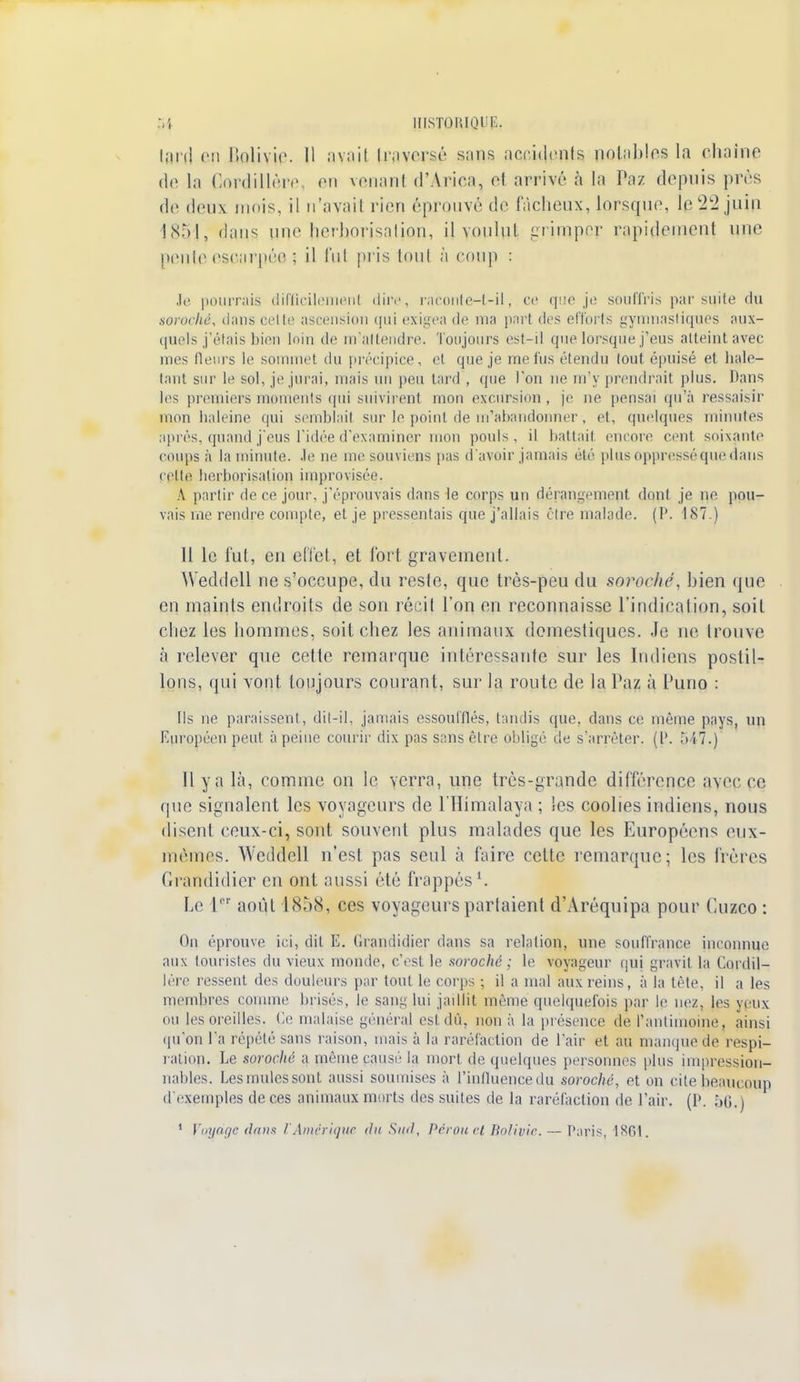 lard BP Bolivie. 11 avajl teaWSé s:>ns accidents notables la chaîne de la Cordillère, en venant d'Àriea, et arrivé à la Paz depuis près de deux mois, il n'avail rien ('prouvé do fâcheux, lorsque, le22 juîp 1851, dans une herborisation, n voulut grimper rapidement une pente escarpée ; il lui pris tout à coup : Je pourrais difficilement dire, raconte-t-il, ce que je souffris par suite du sorochè, dans cri h' ascension qui exigea de ma part des efforts gymnastiques aux- quels j'étais bien loin de m'attendre. Toujours est-il que lorsque j'eus atteint avec mes fleurs le sommet du précipice, et que je me fus étendu tout épuisé et hale- tant sur le sol, je jurai, mais un peu tard , que l'on ne m'y prendrait plus. Dans les premiers moments qui suivirent mon excursion , je ne pensai qu'à ressaisir mon haleine qui semblait sur le point de m'abandonner, et, quelques minutes après, quand j'eus l'idée d'examiner mon pouls, il battait encore cent soixante coups à la minute. le ne me souviens pas d'avoir jamais été plus oppressé que dans relie herhorisalion improvisée. A partir de ce jour, j'éprouvais dans le corps un dérangement dont je ne pou- vais me rendre compte, et je pressentais que j'allais être malade. (1\ 187.) Il le fut, en effet, et fort gravement. Weddell ne s'occupe, du reste, que très-peu du mroché, bien que eu maints endroits de son récit l'on en reconnaisse l'indication, soit chez les hommes, soit chez les animaux domestiques. Je ne trouve à relever que cette remarque intéressante sur les Indiens postil- lons, qui vont toujours courant, sur la route de la Paz à Puno : Ils ne paraissent, dit-il, jamais essoufflés, tandis que, dans ce même pays, un Européen peut à peine courir dix pas sans être obligé de s'arrêter. (l\ 547.) Il y a là, comme on le verra, une très-grande différence avérée que signalent les voyageurs de l'Himalaya ; les coolies indiens, nous disent ceux-ci, sont souvent plus malades que les Européens eux- mêmes. Weddell n'est pas seul à faire cette remarque; les frères Grandidier en ont aussi été frappés1. Le Ie- août l<S,)(S, ces voyageurs partaient d'Aréquipa pour Cuzco: On éprouve ici, dit E. Grandidier dans sa relation, une souffrance inconnue aux touristes du vieux monde, c'est le soroché ; le voyageur qui gravit la Cordil- lère ressent des douleurs par tout le corps ; il a mal aux reins, à la tête, il a les membres comme brisés, le sang lui jaillit même quelquefois par le nez, les veux ou les oreilles. Ce malaise général est dû, non à la présence de l'antimoine, ainsi qu'on l'a répété sans raison, mais à la raréfaction de l'air et au manque de respi- ration. Le sorochc a même pause la mort de quelques personnes plus impression- nables. Les mules sont, aussi soumises à l'influence du soroché, et on cite beaucoup d'expmples de ces animaux morts des suites de la raréfaction de l'air. (!'. 56.) 1 l'mjnf/c dans l'Amérique du Sud, Pérou cl Bolivie. — Paris, 1801.