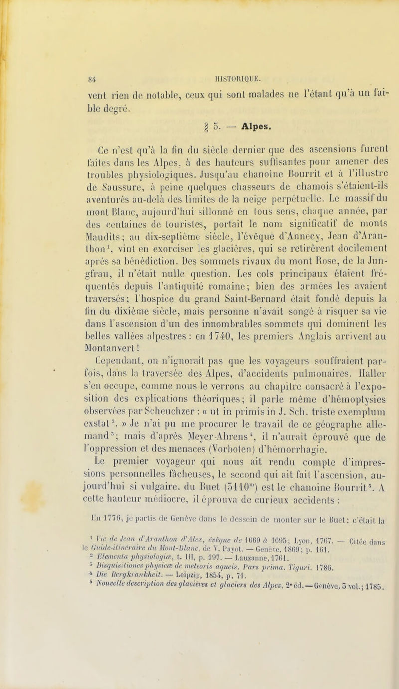 vent rien de notable, ceux qui sont malades ne l'étant qu'à un fai- ble degré. go. — Alpes. Ce n'est qu'à la fin du sièele dernier que des ascensions furent faites dans les Alpcs; à des hauteurs suffisantes pour amener des troubles physiologiques. Jusqu'au chanoine Bourril et à l'illustre de Saussure, à peine quelques chasseurs de chamois s'étaient-ils aventurés au-delà des limites de la neige perpétuelle. Le massif du mont Blanc, aujourd'hui sillonné en tous sens, chaque année, par des centaines de touristes, portait le nom significatif de monts Maudits; au dix-septième siècle, l'évêque d'Annecy, Jean d'Aran- Ihon1, vint en exorciser les glacières, qui se retirèrent docilement api'ès sa bénédiction. Des sommets rivaux du mont Bose, de la Jun- gfrau, il n'était nulle question. Les cols principaux étaient fré- quentés depuis l'antiquité romaine; bien des armées les avaient traversés; l'hospice du grand Saint-Bernard était fondé depuis la fin du dixième siècle, mais personne n'avait songé à risquer sa vie dans l'ascension d'un des innombrables sommets qui dominent les belles vallées alpestres : en 1740, les premiers Anglais arrivent au Montanvert ! Cependant, on n'ignorait pas que les voyageurs souffraient par- fois, dans la Ira versée des Alpes, d'accidents pulmonaires, llaller s'en occupe, comme nous le verrons au chapilre consacré à l'expo- sition des explications théoriques; il parle même d'hémoptysics observées par Scheuchzer : « ut in primisin J. Sch. triste exemplum cxstal2. » Je n'ai pu me procurer le travail de ce géographe alle- mand3; mais d'après Mcycr-Ahrens \ il n'aurait éprouvé que de l'oppression et des menaces (Vorbolen) d'hémorrhagie. Le premier voyageur qui nous ait rendu compte d'impres- sions personnelles fâcheuses, le second qui ait fait l'ascension, au- jourd'hui si vulgaire, du Buet (5110m) est le chanoine Bourril.=. A cette hauteur médiocre, il éprouva de curieux accidents : Kn 1776, je partis de Genève dans le dessein de mouler sur le Buet: c'était ta 1 Vie de.kan d'Aranthoti d'Alex, evégm de 1600 à 1095; Lyon, 1707. — Cilcc dans le Gidde-iUnéraire du Mont-Blanc, de V. Payot. —Genève, 1869; p. 161. - Etemnta physiologiœ, t. 111, p. 197. — Lauzanne, 1761. r> Disquisitionesphysicœ de meteoris aqueis, Pars -prima, Tiguri. 1780. 4 Die Bergkrankkeit. — Leipzig, 1854, p. 71. 5 Nouvelle description des glacières cl r/lacicrs des Alpes. 2' éd. — Genève. 3 vol.; 178.'».