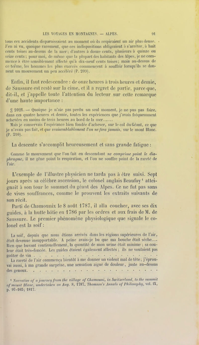 tous ces accidents disparaissaient au moment où ils respiraient un air plus dense. ■ J'en ai vu, quoique rarement, que ces indispositions obligeaient à s'arrêter, à huit cents toises au-dessus de la mer; d'autres à douze cents, plusieurs à quinze ou seize cents; pour moi, de même que ta plupart des habitants des Alpes, je ne com- mence à être sensiblement affecté qu'à dix-neuf cents toises; mais au-dessus de ce terme, les hommes les plus exercés commencent à souffrir lorsqu'ils se don- nent un mouvement un peu accéléré (P. 209). Enfin, il faut redescendre : de onze heures à trois heures et demie, de Saussure est resté sur la cime, et il a regret de partir, parce que, dit-il, et j'appelle toute l'attention du lecteur sur celle remarque d'une haute importance : § 2021.— Quoique je n'aie pas perdu un seul moment, je ne pus pas faire, dans ces quatre heures et demie, toutes les expériences que j'avais fréquemment achevées en moins de trois heures au bord de la mer Mais je conservais l'espérance bien fondée d'achever, sur le col du Géant, ce que je n'avais pas fait, et que vraisemblablement Von ne fera jamais, sur le mont Blanc. (P. 210). La descente s'accomplit heureusement et sans grande fatigue : Gomme le mouvement que l'on fait en descendant ne comprime point le dia- phragme, il ne gêne point la respiration, et l'on ne souffre point de la rareté de l'air. L'exemple de l'illustre physicien ne tarda pas à être suivi. Sept jours après sa célèbre ascension, le colonel anglais Beaufoy1 attei- gnait à son tour le sommet du géant des Alpes. Ce ne fut pas sans de vives souffrances, comme le prouvent les extraits suivants de son récit. Parti de Chamounix le 8 août 1787, il alla coucher, avec ses dix guides, à la hutte bâtie en 1786 par les ordres et aux frais de M. de Saussure. Le premier phénomène physiologique que signale le co- lonel est la soif : La soif, depuis que nous étions arrivés dans les régions supérieures de l'air, était devenue insupportable. A peine avais-je bu que ma bouche était sèche.... Bien que buvant continuellement, la quantité de mon urine était minime ; sa cou- leur était très-foncée. Les guides étaient également affectés ; ils ne voulaient pas goûter de vin La rareté de l'air commença bientôt à me donner un violent mal de tête; j'éprou- vai aussi, à ma grande surprise, une sensation aiguë de douleur, juste au-dessus des genoux 1 Narrative of a journey front the village of Chamounî, in Switzrrland, lo the summii ofmount Blanc, undertaken on Aug. 8, 1787. Thomson's Annah of Philosophy, vol. IX,