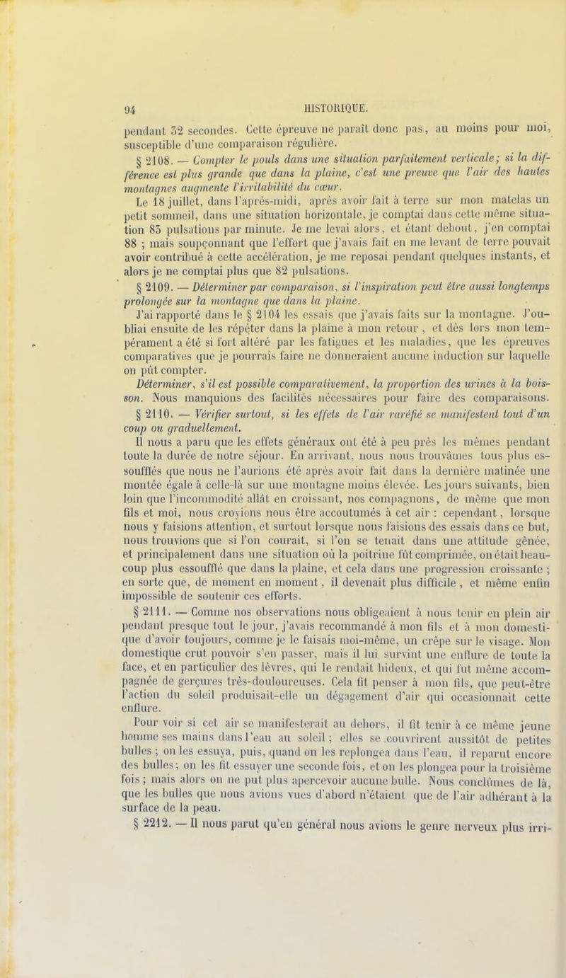 pendant 52 secondes. Celle épreuve ne paraît donc pas, au moins pour moi, susceptible d'une comparaison régulière. g ^108. — Compter le puais dans une situation parfaitement verticale; si la dif- férence est plus grande que dans la plaine, cest une preuve que l'air des hautes montagnes augmente l'irritabilité du cœur. Le 18 juillet, dans l'après-midi, après avoir fait à terre sur mon matelas un petit sommeil, dans une situation horizontale, je comptai dans cette même situa- tion 85 pulsations par minute. Je me levai alors, et étant debout, j'en comptai 88 ; mais soupçonnant que l'effort que j'avais fait en me levant de terre pouvait avoir contribué à celle accélération, je me reposai pendant quelques instants, et alors je ne comptai plus que 82 pulsations. § 2109. — Déterminer par comparaison, si l'inspiration peut être aussi longtemps prolongée sur la montagne que dans la plaine. J'ai rapporté dans le § 210-4 les essais que j'avais Faits sur la montagne. J'ou- bliai ensuite de les répéter dans la plaine à mon retour , «i dès lors mon tem- pérament a été si fort altéré par les fatigues et les maladies, que les épreuves comparatives que je pourrais faire ne donneraient aucune induction sur laquelle on pût compter. Déterminer, s'il est possible comparativement, la proportion des urines à la bois- son. Nous manquions des facilités nécessaires pour faire des comparaisons. § 2110. — Vérifier surtout, si les effets de Voir raréfié se manifestent tout d'un coup ou graduellement. 11 nous a paru que les effets généraux ont été à peu près les mêmes pendant toute la durée de notre séjour. En arrivant, nous nous trouvâmes tous plus es- soufflés que nous ne l'aurions été après avoir fait dans la dernière matinée une montée égale à celle-là sur une montagne moins élevée. Les jours suivants, bien loin que l'incommodité allât en croissant, nos compagnons, de même que mon fils et moi, nous croyions nous être accoutumés à cet air : cependant, lorsque nous y faisions attention, et surtout lorsque nous faisions des essais dans ce but, nous trouvions que si l'on courait, si l'on se tenait dans une altitude gênée, et principalement dans une situation où la poitrine fût comprimée, on était beau- coup plus essoufflé que dans la plaine, et cela dans une progression croissante ; en sorte que, de moment en moment, il devenait plus difficile , et même enlin impossible de soutenir ces efforts. § 2111. — Comme nos observations nous obligeaient à nous tenir en plein air pendant presque tout le jour, j'avais recommandé à mon fils et à mon domesti- que d'avoir toujours, comme je le faisais moi-même, un crêpe sur le visage. Mon domestique crut pouvoir s'en passer, mais il lui survint une enflure de toute la face, et en particulier des lèvres, qui le rendait hideux, et qui fut même accom- pagnée de gerçures très-douloureuses. Cela fil penser à mon fils, que peut-être l'action du soleil produisait-elle un dégagement d'air qui occasionnait cette enflure. Pour voir si cet air se manifesterait au dehors, il lit tenir à ce même jeune homme ses mains dans l'eau au soleil; elles se couvrirent aussitôt de petites bulles ; on les essuya, puis, quand on les replongea dans l'eau, il reparut encore des bulles; on les fit essuyer une seconde fois, et on les plongea pour la troisième fois ; mais alors on ne put plus apercevoir aucune bulle. Nous conclûmes de là, que les bulles que nous avions vues d'abord n'étaient (pie de l'air adhérant à là surface de la peau. § 2212. — Il nous parut qu'en général nous avions le genre nerveux plus irri-