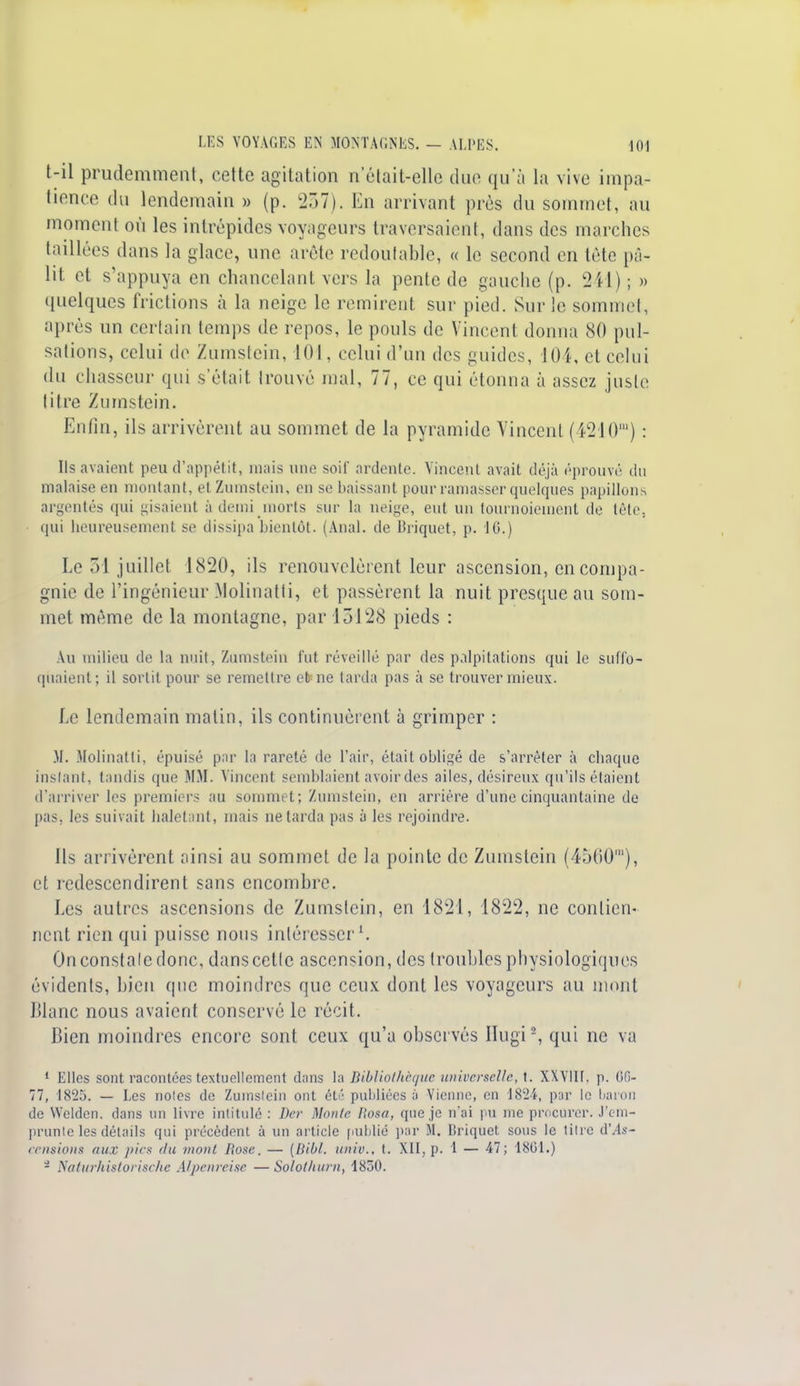 t-il prudemment, cette agitation n'était-elle duc qu'à la vive impa- tience du lendemain » (p. 237). En arrivant près du sommet, au moment où les intrépides voyageurs traversaient, dans des marches taillées dans la glace, une arête redoutable, « le second en tête pâ- lit et s'appuya en chancelant vers la pente de gauche (p- 241) ; » quelques frictions à la neige le remirent sur pied. Sur le sommet, après un certain temps de repos, le pouls de Vincent donna 80 pul- sations, celui de Zumstein, 101, celui d'un des guides, 104, et celui du c hasseur qui s'était trouvé mal, 77, ce qui étonna à assez juste titre Zumstein. Enfin, ils arrivèrent au sommet de la pyramide Vincent (4210m) : Ils avaient peu d'appétit, mais une soif ardente. Vincent avait déjà ('prouvé du malaise en montant, et Zumstein, en se baissant pour ramasser quelques papillons argentés qui gisaient à demi morts sur la neige, eut un tournoiement de tète, qui heureusement se dissipa bientôt. (Anal, de Briquet, p. 10.) Le 51 juillet 1820, ils renouvelèrent leur ascension, en compa- gnie de l'ingénieur Molinatti, et passèrent la nuit presque au som- met même de la montagne, par 13128 pieds : Au milieu de la nuit, Zumstein fut réveillé par des palpitations qui le suffo- quaient; il sortit pour se remettre efcne tarda pas à se trouver mieux. Le lendemain matin, ils continuèrent à grimper : M. Molinatti, épuisé par la rareté de l'air, était obligé de s'arrêter à chaque instant, tandis que MM. Vincent semblaient avoir des ailes, désireux qu'ils étaient d'arriver les premiers au sommet; Zumstein, en arrière d'une cinquantaine de pas, les suivait haletant, mais ne tarda pas à les rejoindre. Ils arrivèrent ainsi au sommet de la pointe de Zumstein (4500'), et redescendirent sans encombre. Les autres ascensions de Zumstein, en 4821, 1822, ne contien- nent rien qui puisse nous intéresser1. On constate donc, dans cette ascension, des troubles physiologiques évidents, bien que moindres que ceux dont les voyageurs au mont Blanc nous avaient conservé le récit. Bien moindres encore sont ceux qu'a observés Hugis, qui ne va 1 Elles sont racontées textuellement dans la Bibliothèque universelle, t. XXYllt. p. Ofi- 77, 1825. — Les notes de Zumstein ont été publiées à Vienne, en 1824, par le baron de Wclden. dans un livre intitulé : Dcr Monte l'osa, que je n'ai pu me procurer. J'em- prunte les détails qui précèdent à un article publié par M. Briquet sous le titre d'As- censions aux pics du mont Rose. — {Bibl. univ., t. XII, p. 1 — 47; 1801.) a Natarhistorische Alpenreise — Sololharn, 1850.