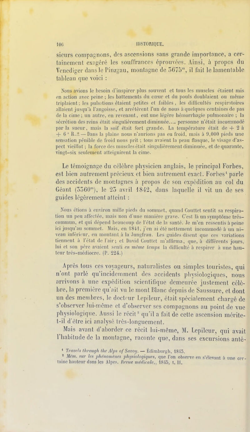 sieurs compagnons, des ascensions sans grande importance, a cer- tainement exagéré les souffrances éprouvées. Ainsi, à propos du Venediger dans le Pinzgau, montagne de 5675m, il fait le lamentable tableau que voici : Nous avions te besoin d'inspirer plus souvent et tous les muscles étaient mis en action avec peine ; les battements du cœur et du pouls doublaient ou même triplaient; les pulsations étaient petites et faibles, les difficultés respiratoires allaient jusqu'à l'angoisse, et arrêtèrent l'un de nous à quelques centaines de pas de la cime; un autre, en revenant, eut une légère hémorrhagie pulmonaire ; la sécrétion des reins était singulièrement diminuée.... personne n'était incommodé parla sueur, mais la soif était fort grande. La température était de -f 2 à + 0 0 R..1 — Dans la plaine nous n'aurions pas eu froid, mais à 9,000 pieds une sensation pénible de froid nous prit ; tous avaient la peau flasque, le visage d'as- pect vieillot; la force des muscles était singulièrement diminuée, et de quarante, vingt-six seulement atteignirent la cime. Le témoignage du célèbre physicien anglais, le principal Forbes, est bien autrement précieux et bien autrement exact. Forbes1 parle des accidents de montagnes à propos de son expédition au col du Géant (5560'), le 25 avril 1842, dans laquelle il vit un de ses guides légèrement atteint : Nous étions à environ mille pieds du sommet, quand Couttet sentit sa respira- tion un peu affectée, mais non d'une manière grave. C'est là un symptôme très- commun, et qui dépend beaucoup de l'état de la santé. Je m'en ressentis à peine ici jusqu'au sommet. Mais, en 1841, j'en ai été nettement incommodé à un ni- veau inférieur, en montant à la Jungfrau. Les guides disent que ces variations tiennent à l'état de l'air; et David Couttet m'affirma, que, à différents jours, lui et son père avaient senti en même temps la difficulté à respirer à une bail- leur très-médiocre. (P. 224.) Après tous ces voyageurs, naturalistes ou simples touristes, qui n'ont parlé qu'incidemment des accidents pbysiologiqucs, nous arrivons à une expédition scientifique demeurée justement célè- bre, la première qu'ait vu le mont Blanc, depuis de Saussure, et dont un des membres, le docteur Lcpilcur, était spécialement chargé de s'observer lui-même et d'observer ses compagnons au point de vue physiologique. Aussi le récit2 qu'il a fait de cette ascension mérite- t-il d'être ici analysé très-longuement. Mais avant d'aborder ce récit lui-même, M. Lepilcur, qui avait l'habitude de la montagne, raconte que, dans ses excursions anté- 1 Trrivc/s through ihc Alps of Savoy. — Édimburgh, 181,. 2 Mém. sur les phénomènes physiologiques, que l'on observe en s'élevant à une cer- taine hauteur dans les Alpes. Bévue médicale. 1845, t. II.