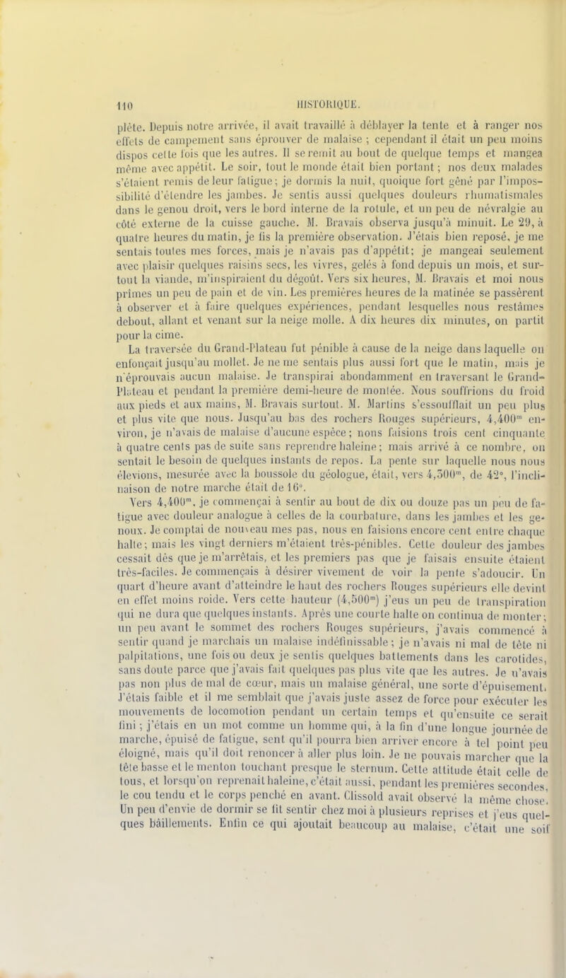 pîète. Depuis notre arrivée, il avait travaillé à déblayer la tente et à ranger nos effets de campement sans éprouver de inalaise ; cependant il était un peu moins dispos celle lois que les autres. Il se remit au bout de quelque temps et mangea même avec appétit. Le soir, tout Je monde était bien portant ; nos deux malades s'étaient remis de leur (aligne ; je dormis la nuit, quoique fort gêné par l'impos- sibilité d'étendre les jambes. Je sentis aussi quelques douleurs rhumatismales dans le genou droit, vers le bord interne de la rotule, et un peu de névralgie au côté externe de la cuisse gauche. 51. Bravais observa jusqu'à minuit. Le 21), à quatre heures du matin, je lis la première observation. J'élais bien reposé, je me sentais toutes mes forces, mais je n'avais pas d'appétit; je mangeai seulement avec plaisir quelques raisins secs, les vivres, gelés à fond depuis un mois, et sur- tout la viande, m'inspiraient du dégoûl. Vers six heures, 51. Bravais et moi nous primes un peu de pain et de vin. Les premières heures de la matinée se passèrent à observer et à faire quelques expériences, pendant lesquelles nous restâmes debout, allant et venant sur la neige molle. A dix heures dix minutes, on partit pour la cime. La traversée du Grand-Plateau fut pénible à cause de la neige dans laquelle on enfonçait jusqu'au mollet. Je ne me sentais plus aussi fort que le matin, mais je n'éprouvais aucun malaise. Je transpirai abondamment en traversant le Grand- Plateau et pendant la première demi-heure de montée. Nous souffl ions du froid aux pieds et aux mains, M. Bravais surtout. 51. Martins s'essoufflait un peu plus et plus vite que nous. Jusqu'au bas des rochers Rouges supérieurs, 4,400' en- viron, je n'avais de malaise d'aucune espèce ; nous faisions trois cent cinquante à quatre cents pas de suite sans reprendre haleine : mais arrivé à ce nombre, ou sentait le besoin de quelques instants de repos. La pente sur laquelle nous nous élevions, mesurée avec la boussole du géologue, était, vers 4,500', de 42°, l'incli- naison de notre marche était de 16°. Vers 4,40um, je c ommençai à sentir au bout de dix ou douze pas un peu de fa- tigue avec douleur analogue à celles de la courbature, dans les jambes et les ge* noux. Je comptai de noineau mes pas, nous en faisions encore cent entre chaque halle; mais les vingt derniers m'étaient très-pénibles. Cette douleur des jambes cessait dés que je m'arrêtais, et les premiers pas que je faisais ensuite étaient très-faciles. Je commençais à désirer vivement de voir la pente s'adoucir. Un quart d'heure avant d'atteindre le haut des rochers fiouges supérieurs elle devint en effet moins roide. Vers cette hauteur (4,500m) j'eus un peu de transpiration qui ne dura que quelques instants. Après une courte halle on continua de monter; un pou avant le sommet des rochers Bouges supérieurs, j'avais commencé à sentir quand je marchais un malaise indéfinissable; je n'avais ni mal de tête ni palpitations, une fois ou deux je senlis quelques battements dans les carotides, sans doute parce que j'avais fait quelques pas plus vite que les autres. Je n'avais pas non plus de mal de cœur, mais un malaise général, une sorte d'épuisement. J'étais faible et il me semblait que j'avais juste assez de force pour exéculer les mouvements de locomotion pendant un certain temps et qu'ensuite ce serait lini ; j'étais en un mot comme un homme qui, à la fin d'une longue journée de marche, épuisé de fatigue, sent qu'il pourra bien arriver encore à tel point peu éloigné, mais qu'il doit renoncera aller plus loin. Je ne pouvais marcher que la tête basse et le menton touchant presque le sternum. Celte attitude était celle de tous, et lorsqu'on reprenait haleine, c'était aussi, pendant les premières secondes, le cou tendu et le corps penché en avant. Clissold avait observé la même chose! Un peu d'envie de dormir se lit sentir chez moi à plusieurs reprises et j'eus quel- ques bâillements. Enfin ce qui ajoutait beaucoup au malaise, c'était une soif