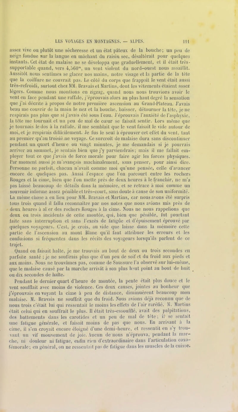 assez vive ou plutôt une sécheresse et un état pâteux de la bouche; un peu de neige fondue sur la langue en mâchant du raisin sec, désaltérait pour quelques instants. Cet état de malaise ne se développa que graduellement, et il était très- supportable quand, vers 4,5G0m, un vent violent du nord-ouest nous assaillit. Aussitôt nous sentîmes se glacer nos mains, notre visage et la partie de la tète que la coiffure ne couvrait pas. Le côté du corps que frappait le vent était aussi très-refroidi, surtout chez MM. Bravais et Martins, dont les vêlements étaient assez légers. Comme nous montions en zigzag, quand nous nous trouvions avoir le vent en face pendant une ral'fale, j'éprouvais alors au plus haut degré la sensation que j'ai décrite à propos de notre première ascension au Grand-Plateau. J'avais beau me couvrir de la main le nez et la bouche, baisser, détourner la tête, je ne respirais pas plus que si j'avais été sous l'eau. J'éprouvais l'anxiété de l'asphyxie, la tète me tournait et un peu de mal de cœur se faisait sentir. Lors même que je tournais le dos à la raffale, il me semblait que le vent faisait le vide autour de moi, et je respirais difficilement. Je fus le seul à éprouver cet effet du vent, tant au premier qu'au troisiè.ne voyage. Ce surcroit de malaise dura sans discontinuer pendant un quart d'heure ou vingt minutes, je me demandais si je pourrais arriver au sommet, je sentais bien que j'y parviendrais; mais il me fallait em- ployer tout ce que j'avais de force morale pour faire agir les forces physiques. Par moment aussi je m'avançais machinalement, sans penser, pour ainsi dire. Personne ne parlait, chacun n'avait comme moi qu'une pensée, celle d'avancer encore de quelques pas. Aussi l'espace que l'on parcourt entre les rochers Rouges et la cime, bien que l'on mette près de deux heures à le franchir, ne m'a pas laissé beaucoup de détails dans la mémoire, et se retrace à moi comme un souvenir informe assez pénible et très-court, sans doute à cause de son uniformité. La même chose a eu lieu pour MM. bravais et Martins, car nous avons été surpris tous trois quand il fallu reconnaître par nos notes que nous avions mis près de deux heures à al er des rochers Rouges à la cime. Nous ne nous rappelions que deux ou trois incidents de celle montée, qui, bien que pénible, fut pourtant faite sans interruption et sans l'excès de fatigue et d'épuisement éprouvé par quelques voyageurs. C'est, je crois, au vide que laisse dans la mémoire celle partie de l'ascension au mont Blanc qu'il faut attribuer les erreurs et les confusions si fréquentes dans les récils des voyageurs lorsqu'ils parlent de ce trajet. Quand on faisait halle, je me trouvais au bout de deux ou trois secondes en parfaite santé ; je ne souffrais plus que d'un peu de soif et du froid aux pieds et aux mains. Nous ne trouvâmes pas, comme de Saussure l'a observé sur lui-même, que le malaise causé par la marche arrivât à son plus haut point au bout de huit ou dix secondes de halte. Pendant le dernier quart d'heure de montée, la pente était plus douce cl le vent soufflait avec moins de violence. Ces deux causes, jointes au bonheur (pie j'éprouvais en voyant la cime à peu de distance, diminuèrent beaucoup mon malaise. M. bravais ne souffrit que du froid. Nous avions déjà reconnu que de nous trois c'était lui qui ressentait le moins les effets de l'air raréfié. AI. Martins f iait celui qui en souffrait le plus. Il était très-essoufflé, avait des palpitations, des battements dans les carotides et un peu de mal de tète; il se sentait une l'a ligue générale, et faisait moins de pas que nous. En arrivant à la cime, il s'en croyait encore éloigné d'une demi-heure, el ressentit en s'y trou- vant un vif mouvement de joie Aucun de nous n'éprouva, pendant la mar- che, ni douleur ni fatigue, enfin rien d'extraordinaire dans l'articulation coxo- fémorale; en général, on ne ressentait pas de fatigue dans les muscles de la cuisse.