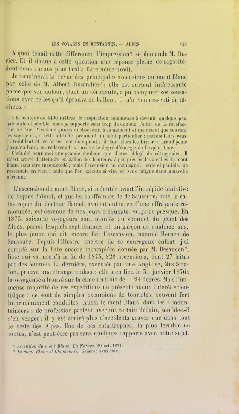 I LES VOYAGES EN MONTAGNES. - ALPES. 123 À quoi tenait cette différence d'impression? se demande M. Du- rier. Et il donne à cette question une réponse pleine de sagacité, dont nous aurons plus tard à faire notre profit. Je terminerai la revue des principales ascensions au mont Blanc par celle de M. Albert Tissandier1 ; elle est surtout intéressante parce que son autour, étant un aéronaule, a pu comparer ses sensa- tions avec celles qu'il éprouva en ballon ; il n'a rien ressenti de fâ- cheux : A la hauteur de 4400 mètres, la respiration commence à devenir quelque peu haletante et pénible, mais je supporte sans trop de douleur l'effet de la raréfac- tion de l'air. Mes deux guides m'observent à ce moment et me disent que souvent les voyageurs, à cette altitude, prennent un teint particulier ; parfois leurs yeux se troublent et les forces leur manquent ; il faut alors les hisser à grand'peine jusqu'en haut, ou redescendre, suivant le degré d'énergie de l'explorateur. C'eût été pour moi une grande douleur que d élie obligé de rétrograder. Il m'est arrivé d'atteindre en ballon des hauteurs à peu près égales à celles du mont Blanc sans être incommodé ; mais l'ascension en montagne , lente et pénible, ne ressemble en rien à celle que l'on exécute si vite et sans fatigue dans la nacelle aérienne. L'ascension du mont Blanc, si redoutée avant l'intrépide tentative de Jaques Balmat, et que les souffrances de de Saussure, puis la ca- tastrophe du docteur Ilamel, avaient entourée d'une effrayante re- nommée, est devenue de nos jours fréquente, vulgaire presque. En 1875, soixante voyageurs sont montés au sommet du géant des Alpes, parmi lesquels sept femmes et un garçon de quatorze ans, le plus jeune qui ait encore fait l'ascension, nommé Horace de Saussure. Depuis l'illustre ancêtre de ce courageux enfant, j'ai compté sur la liste encore incomplète donnée par M. Besançon8, liste qui va jusqu'à la fin de 1875, 828 ascensions, dont 27 laites par des femmes. La dernière, exécutée par une Anglaise, Mrs Stra- ton, prouve une étrange audace ; elle a eu lieu le 51 janvier 1876; la voyageuse a trouvé sur la cime un froid de — 24 degrés. Mais l'im- mense majorité de ces expéditions ne présente aucun intérêt scien- tifique : ce sont de simples excursions de touristes, souvent fort imprudemment conduites. Aussi le mont Blanc, dont les « moun- taineers » de profession parlent avec un cerlain dédain, semble-t-il s'en venger; il y est arrivé plus d'accidents graves que dans tout le reste des Alpes. Une de ces catastrophes, la plus terrible de toutes, n'est peut-être pas sans quelques rapports avec notre sujet. 1 Ascension du mont Blanc. La Nature, 10 oct. 1874. - Le mont Blanc et Chamounix. Genève; sans date.