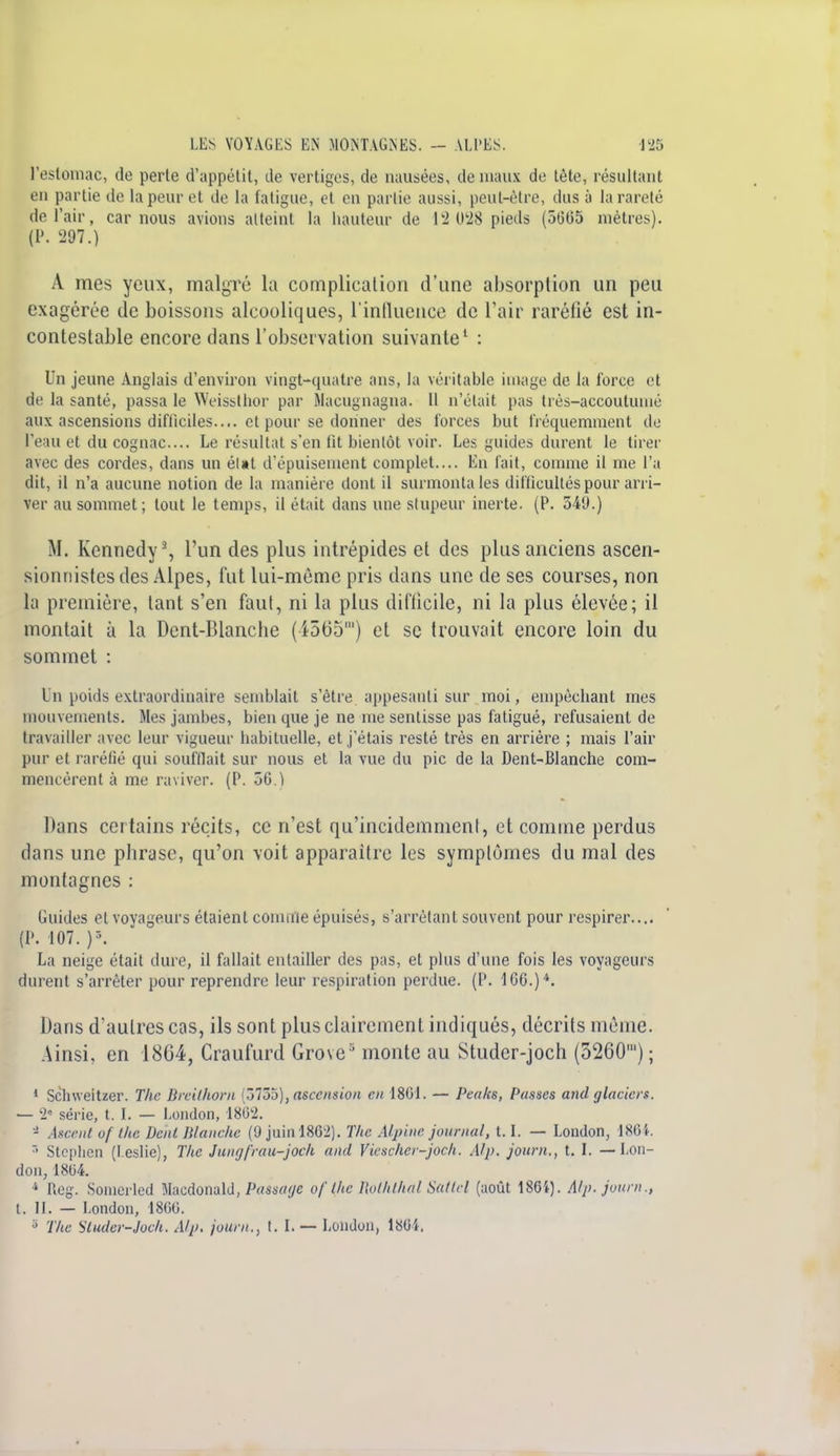 l'estomac, do perle d'appétit, de vertiges, de nausées, de maux de tète, résultant en partie de la peur et de la fatigue, et en partie aussi, peut-être, dus à la rareté de l'air, car nous avions atteint la hauteur de 13 028 pieds (5605 mètres). (P. 297.) A mes yeux, malgré la complication d'une absorption un peu exagérée de boissons alcooliques, l'influence de l'air raréfié est in- contestable encore dans l'observation suivante1 : Un jeune Anglais d'environ vingt-quatre ans, la véritable image de la force et de la santé, passa le Weissthor par Macugnagna. 11 n'était pas très-accoutumé aux ascensions difficiles.... et pour se donner des forces but fréquemment de l'eau et du cognac... Le résultat s'en fit bientôt voir. Les guides durent le tirer avec des cordes, dans un élat d'épuisement complet.... En fait, comme il me l'a dit, il n'a aucune notion de la manière dont il surmonta les difficultés pour arri- ver au sommet; tout le temps, il était dans une stupeur inerte. (P. 54'J.) M. Kennedy3, l'un des plus intrépides et des plus anciens ascen- sionnistes des Alpes, fut lui-même pris dans une de ses courses, non la première, tant s'en faut, ni la plus difficile, ni la plus élevée; il montait à la Dent-Blanche (4565') et se trouvait encore loin du sommet : Un poids extraordinaire semblait s'être appesanti sur moi, empêchant mes mouvements. Mes jambes, bien que je ne me sentisse pas fatigué, refusaient de travailler avec leur vigueur habituelle, et j'étais resté très en arrière ; mais l'air pur et raréfié qui soufflait sur nous et la vue du pic de la Dent-Blanche com- mencèrent à me raviver. (P. 50.1 Dans certains récits, ce n'est qu'incidemment, et comme perdus dans une pbrase, qu'on voit apparaître les symptômes du mal des montagnes : Guides et voyageurs étaient connue épuisés, s'arrêtant souvent pour respirer.... (P. 107. )\ La neige était dure, il fallait entailler des pas, et plus d'une fois les voyageurs durent s'arrêter pour reprendre leur respiration perdue. (P. 1G6.)4. Dans d'autres cas, ils sont plus clairement indiqués, décrits même. Ainsi, en 1864, Craufurd Grove3 monte au Studer-joch (5260') ; 1 Schweitzer. The Breilhorn (5755), ascension en 1801. — Peaks, Passes and glaciers. — 2« série, t. I. — London, 1802. - Ascent of llic Dent Manche (9 juinl862). The Alpine journal, 1.1. — London, 1864. r' Stcplien (I.eslie), The Jungfrau-joeh and Vieschcr-joch. Alp. journ., t. I. — Lon- don, 1804. 4 Reg. Soinerled Maedotiald, Passage of l/te Roththal Sattel (août 186i). Alp. journ., t. II. — London, 1800.