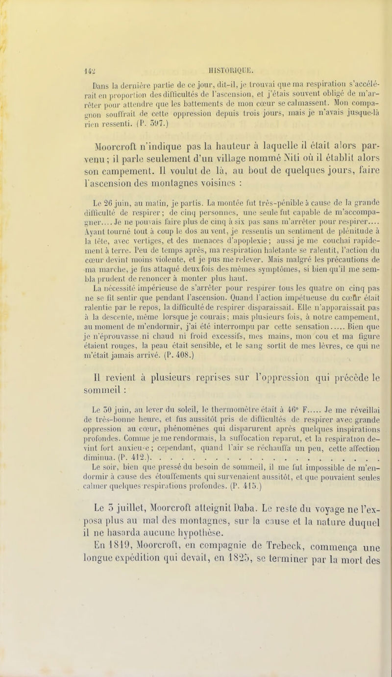 Dans la dernière partie de ce jour, dil-il, je trouvai que ma respiration s'accélé- rait en proportion des difficultés de l'ascension, el j'étais souvent obligé de m'ar- rêter pour attendre que les battements de mon cœur se calmassent. Mon compa- gnon souillait de cette oppression depuis trois jours, mais je n'avais jusque-là rien ressenti. (P. 5<J7.) Moorcroft n'indique pas la hauteur à laquelle il élail alors par- venu ; il parle seulement d'un village nommé Niti où il établit alors son campement. Il voulut de là, au bout de quelques jours, faire l'ascension des montagnes voisines : Le 26 juin, au malin, je partis. La montée fut très-pénible à cause de la grande difficulté de respirer; de cinq personnes, une seule fut capable de m'accompa- gner.... Je ne pouvais faire plus de cinq à six pas sans m'arrêler pour respirer— iyant tourné tout à coup le dos au vent, je ressentis un sentiment de plénitude à la tête, avec vertiges, et des menaces d'apoplexie; aussi je me couchai rapide- menl à terre. Peu de temps après, ma respiration haletante se ralentit, l'action du cœur devint moins violente, et je pus me relever. Mais malgré les précautions de ma marche, je fus attaqué deux fois des mêmes symptômes, si bien qu'il me sem- bla prudent de renoncer à monter plus haut. La nécessité impérieuse de s'arrêter pour respirer tous les quatre on cinq pas ne se lit sentir que pendant l'ascension. Quand l'action impétueuse du cœur était ralentie par le repos, la difficulté de respirer disparaissait. Elle n'apparaissait pas à la descente, même lorsque je courais; mais plusieurs fois, à notre campement, au moment de m'endormir, j'ai été interrompu par cette sensation Bien que je n'éprouvasse ni chaud ni froid excessifs, mes mains, mon cou et ma ligure étaient rouges, la peau était sensible, et le sang sortit de mes lèvres, ce qui ne m'était jamais arrivé. (P. 408.) Il revient à plusieurs reprises sur l'oppression qui précède le sommeil : Le 50 juin, au lever du soleil, le thermomètre était à 46° F Je me réveillai de très-bonne heure, et fus aussitôt pris de difficultés de respirer avec grande oppression au cœur, phénomènes qui disparurent après quelques inspirations profondes. Comme je me rendormais, la suffocation reparu), et la respiration de- vint fort anxieuse; cependant, quand l'air se réchauffa un peu, cette affection diminua. (l\ 412.) Le soir, bien que pressé du besoin de sommeil, il me fut impossible de m'en- dormira cause des étouffements qui survenaient aussitôt, et que pouvaient seules calmer quelques respirations profondes. (1'. 415.) Le 5 juillet, Moorcroft atteignit Daba. Le reste du voyage ne l'ex- posa plus au mal des montagnes, sur la cause et la nature duquel il ne hasarda aucune hypothèse. En 1819, Moorcroft, en compagnie de Trebeck, commença une longue expédition qui devait, en 18k2,j, se terminer par la mort des