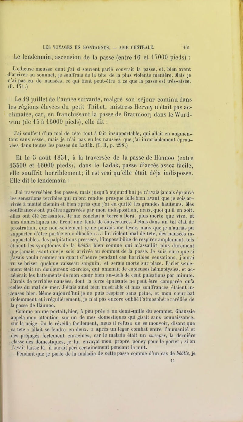 Le lendemain, ascension de la passe (entre 16 et 17000 pieds) : L'odieuse mousse dont j'ai si souvent parlé couvrait la passe, et, bien avant d'arriver au sommet, je souffrais de la tète de la plus violente manière. Mais je n'ai pas eu de nausées, ce qui tient peut-être à ce que la passe est très-aisée. (P. 171.) Le 19 juillet de l'année suivante, malgré son séjour continu dans les régions élevées du petit Thibet, mistress Hervey n'était pas ac- climatée, car, en franchissant la passe de Brarmoorj dans le Wurd- wun (de 15 à 16000 pieds), elle dit : J'ai souffert d'un mal de tête tout à fait insupportable, qui allait en augmen- tant sans cesse; mais je n'ai pas eu les nausées que j'ai invariablement éprou- vées dans toutes les fisses du Ladàk. (T. II, p. 298.) Et le 5 août 1851, à la traversée de la passe de Hànnoo (entre 15500 et 16000 pieds), dans le Ladak, passe d'accès assez facile, elle souffrit horriblement; il est vrai qu'elle était déjà indisposée. Elle dit le lendemain : J'ai traversé bien des passes, mais jusqu'à aujourd'hui je n'avais jamais éprouvé les sensations terribles qui m'ont rendue presque folle bien avant que je sois ar- rivée à moitié chemin et bien après que j'ai eu quitté les grandes hauteurs. Mes souffrances ont pu être aggravées par mon indisposition, mais, quoi qu'il en soit, -elles ont été écrasantes. Je me couchai à terre à Dorà, plus morte que vive, et mes domestiques me firent une tente de couvertures. J'étais dans un tel état de prostration, que non-seulement je ne pouvais me lever, mais que je n'aurais pu supporter d'être portée en « dhoolie ».... Un violent mal de tête, des nausées in- supportables, des palpitations pressées, l'impossibilité de respirer amplement, tels étaient les symptômes de la bôôtie bien connue qui m'assaillit plus durement que jamais avant que je sois arrivée au sommet de la passe. Je suis sûre que si j'avais voulu remuer un quart d'heure pendant ces horribles sensations, j'aurai vu se briser quelque vaisseau sanguin, et serais morte sur place. Parler seule- ment était un douloureux exercice, qui amenait de copieuses hémoptysies, et ac- célérait les battements de mon cœur bien au-delà de cent pulsations par minute. J'avais de terribles nausées, dont la force épuisante ne peut être comparée qu'à celles du mal de mer. J'étais ainsi bien misérable et mes souffrances étaient in- tenses hier. Même aujourd'hui je ne puis respirer sans peine, et mon cœur bat violemment et irrégulièrement; je n'ai pas encore oublié l'atmosphère raréfiée de la passe de Hànnoo. Comme on me portait, hier, à peu près à un demi-mille du sommet, Ghaussie appela mon attention sur un de mes domestiques qui gisait sans connaissance, sur la neige. On le réveilla facilement, mais il refusa de se mouvoir, disant que sa tête « allait se fendre en deux. » Après un léger combat entre l'humanité et des préjugés fortement enracinés, car le malade était un sweeper, la dernière classe des domestiques, je lui envoyai mon propre poney pour le porter ; si on l'avait laissé là, il aurait péri certainement pendant la nuit. Pendant que je parle de la maladie de cette passe comme d'un cas de bôôtie, je 11