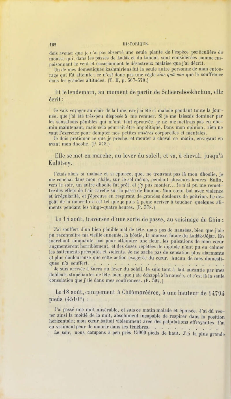 dois avouer que je n'ai i>as observé une seule plante de l'espèce particulière de mousse qui, dans les passes de Ladàket du Lahoul, sont considérées comme em- poisonnant le vent et occasionnant le désastreux malaise que j'ai décrit. Un de mes domestiques kashmiriens fut la seule autre personne de mon entou- rage qui fût atteinte ; ce n'est donc pas une règle sine quâ non que la souffrance dans les grandes altitudes. (T. II, p. 567-570.) Et le lendemain, au moment de partir de Scheerebookhchun, elle écrit : Je vais voyager au clair de la lune, car j'ai été si malade pendant toute la jour- née, que j'ai été très-peu disposée à me remuer. Si je me laissais dominer par les sensations pénibles qui m'ont tant éprouvée, je ne me mettrais pas en che- min maintenant, mais cela pourrait être impolitique. Dans mon opinion, rien ne vaut l'exercice pour dompter nos petites misères corporelles et mentales. Je dois pratiquer ce que je prêche, et monter à cheval ce matin, envoyant en avant mon dhoolie. (P. 578.) Elle se met en marche, au lever du soleil, et va, à cheval, jusqu'à Kulâtsey. J'étais alors si malade et si épuisée, que, ne trouvant pas là mon dhoolie, je me couchai dans mon châle, sur le sol même, pendant plusieurs heures. Enlin, vers le soir, un autre dhoolie fut prêt, et j'y pus monter... Je n'ai pu me remet- tre des effets de l'air raréfié sur la passe de Hânnoo. Mon cœur bat avec violence et irrégularité, et j'éprouve en respirant de grandes douleurs de poitrine. Le dé- goût de la nourriture est tel que je puis à peine arriver à toucher quelques ali- ments pendant les vingt-quatre heures. (P. 578.) Le 14 août, traversée d'une sorte de passe, au voisinage de Gliia : J'ai souffert d'un bien pénible mal de tête, mais pas de nausées, bien que j'aie pu reconnaître ma vieille ennemie, la bôôtie, la mousse fatale du Ladâk-Oôjar. En marchant cinquante pas pour atteindre une fleur, les pulsations de mon cœur augmentèrent horriblement, et des doses répétées de digitale n'ont pu en calmer les battements précipités et violents. Je ne sache pas de sensation plus alarmante et plus douloureuse que cette action exagérée du cœur. Aucun de mes domesti- ques n'a souffert Je suis arrivée à Zurra au lever du soleil. Je suis tout à fait anéantie par mes douleurs stupéfiantes de tête, bien que j'aie échappé à la nausée, et c'est là la seule consolation que j'aie dans mes souffrances. (P. 597.) Le 18 août, campement à Chôômorôêree, à une hauteur de 14794 pieds (4510') : J'ai passé une nuit misérable, et suis ce matin malade et épuisée. J'ai dû res- ter ainsi la moitié de la nuit, absolument incapable de respirer dans la position horizontale; mon cœur battait violemment avec des palpitations effrayantes. J'ai eu vraiment peur de mourir dans les ténèbres Le soir, nous campons à peu près 15000 pieds de haut. J'ai la plus grande