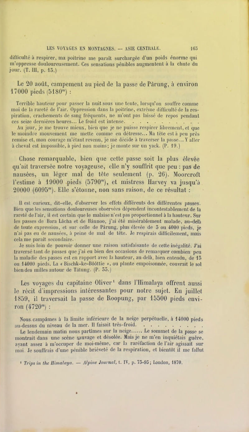 difficulté à respirer, ma poitrine me paraît surchargée d'un poids énorme qui m'oppresse douloureusement. Ces sensations pénibles augmentent à la chute du jour. (T. III, p. 13.) Le 20 août, campement au pied de la passe de Pàrung, à environ 17000 pieds (5180') : Terrible hauteur pour passer la nuit sous une tente, lorsqu'on souffre comme moi de la rareté de l'air. Oppression dans la poitrine, extrême difficultéde la res- piration, crachements de sang fréquents, ne m'ont pas laissé de repos pendant ces seize dernières heures... Le froid est intense Au jour, je me trouve mieux, bien que je ne puisse respirer librement, et que le moindre mouvement me mette comme en détresse... Ma tête esta peu près remise et, mon courage m'étant revenu, je me décide à traverser la passe... Y aller à cheval est impossible, à pied non moins; je monte sur un yack. (P. 19.) Chose remarquable, bien que cette passe soit la plus élevée qu'ait traversée notre voyageuse, elle n'y souffrit que peu : pas de nausées, un léger mal de tête seulement (p. 26). Moorcrofl l'estime à 19000 pieds (5790m), et mistress Harvey va jusqu'à 20000 (6095m). Elle s'étonne, non sans raison, de ce résultat : Il est curieux, dit-elle, d'observer les effets différents des différentes passes. Bien que les sensations douloureuses observées dépendent incontestablement de la rareté de l'air, il est certain que le malaise n'est pas proportionnel à la hauteur. Sur les passes de Bara Lâcha et de Hànnoo, j'ai été misérablement malade, au-delà de toute expression, et sur celle de Pàrung, plus élevée de 3 ou 4000 pieds, je n'ai pas eu de nausées, à peine de mal de tète. Je respirais difficilement, mais cela me parait secondaire. Je suis loin de pouvoir donner une raison satisfaisante de cette inégalité. J'ai traversé tant de passes que j'ai eu bien des occasions de remarquer combien peu la maladie des passes est en rapport avec la hauteur, au-delà, bien entendu, de 13 ou 14000 pieds. La « Bischk-ke-Bôôltie », ou plante empoisonnée, couvrait le sol bien des milles autour de Tàlung. (P. 35.) Les voyages du capitaine Oliver1 dans l'Himalaya offrent aussi le récit d'impressions intéressantes pour notre sujet. En juillet 1859, il traversait la passe de Roopung, par 15500 pieds envi- ron (4720m) : Nous.campâmes à la limite inférieure de la neige perpétuelle, à 14000 pieds au-dessus du niveau de la mer. Il faisait très-froid Le lendemain matin nous partîmes sur la neige Le sommet de la passe se montrait dans une scène sauvage et désolée. Mais je ne m'en inquiétais guère, ayant assez à m'occuper de moi-même, car la raréfaction de l'air agissait sur moi. Je souffrais d'une pénible brièveté de la respiration, et bientôt il me fallut 1 Trips in the Himalaya. — Alpine Journal, t. IV, p. 73-93; London, 1870.