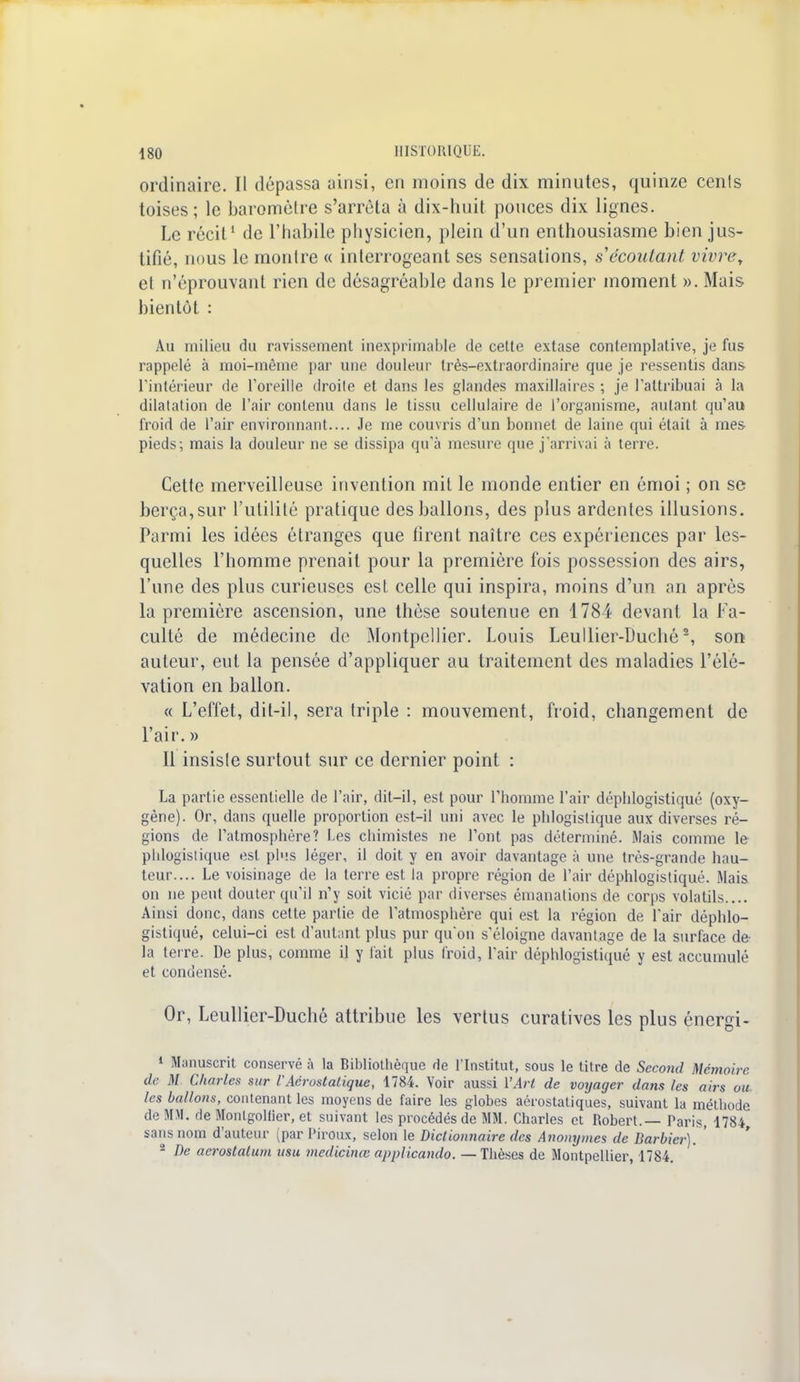 ordinaire. Il dépassa ainsi, cri moins de dix minutes, quinze cenls toises; le baromètre s'arrêta à dix-huit pouces dix lignes. Le récit1 de l'habile physicien, plein d'un enthousiasme bien jus- tifié, nous le montre « interrogeant ses sensations, s écoulant vivre, et n'éprouvant rien de désagréable dans le premier moment ». Mais bientôt : Au milieu du ravissement inexprimable de cette extase contemplative, je fus rappelé à moi-même par une douleur très-extraordinaire que je ressentis dans l'intérieur de l'oreille droite et dans les glandes maxillaires ; je l'attribuai à la dilatation de l'air contenu dans le tissu cellulaire de l'organisme, autant qu'au froid de l'air environnant.... Je me couvris d'un bonnet de laine qui était à mes pieds; mais la douleur ne se dissipa qu'à mesure que j'arrivai à terre. Cette merveilleuse invention mit le monde entier en émoi ; on se berça, sur l'utilité pratique des ballons, des plus ardentes illusions. Parmi les idées étranges que tirent naître ces expériences par les- quelles l'homme prenait pour la première fois possession des airs, l'une des plus curieuses est celle qui inspira, moins d'un an après la première ascension, une thèse soutenue en 1784 devant la Fa- culté de médecine de Montpellier. Louis Leullier-Duché2, son auteur, eut la pensée d'appliquer au traitement des maladies l'élé- vation en ballon. « L'effet, dit-il, sera triple : mouvement, froid, changement de l'air. » Il insiste surtout sur ce dernier point : La partie essentielle de l'air, dit-il, est pour l'homme l'air déphlogistiqué (oxy- gène). Or, dans quelle proportion est-il uni avec le phlogistique aux diverses ré- gions de l'atmosphère? Les chimistes ne l'ont pas déterminé. Mais comme le phlogistique est plus léger, il doit y en avoir davantage à une très-grande hau- teur.... Le voisinage de la terre est la propre région de l'air déphlogistiqué. Mais on ne peut douter qu'il n'y soit vicié par diverses émanations de corps volatils.... Ainsi doue, dans celte partie de l'atmosphère qui est la région de l'air déphlo- gistiqué, celui-ci est d'autant plus pur qu'on s'éloigne davantage de la surface de- la terre. De plus, comme il y t'ait plus froid, l'air déphlogistiqué y est accumulé et condensé. Or, Leullier-Duché attribue les vertus curatives les plus énergi- 1 Manuscrit conservé à la Bibliothèque de l'Institut, sous le titre de Second Mémoire de M Charles sur l'Aérostatique, 1784. Voir aussi Y Art de voyager dans les airs ou les ballons, contenant les moyens de faire les globes aérostatiques, suivant la méthode de MM. de Montgolfier, et suivant les procédés de MM. Charles et Robert.— Paris, 1784 sans nom d'auteur (par Piroux, selon le Dictionnaire des Anonymes de Barbier).' - De aerostatum usu medicinœ applicando. — Thèses de Montpellier, 1784.