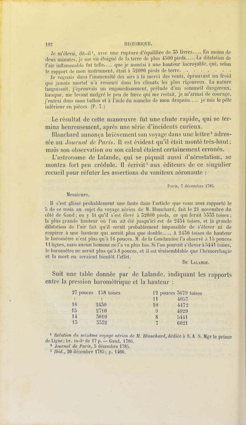 Je m'élevai, dit-il1, avec une rupture d'équilibre de 35 livres En moins de deux minutes, je me vis éloigné de la terre de plus 4500 pieds La dilatation de Pair inflammable fut telle que je montai à une hauteur incroyable, qui, selon le rapport de mon instrument, était à 52000 pieds de terre. ........ Je voguais dans l'immensité des airs à la merci des vents, éprouvant un froid que jamais mortel n'a ressenti dans les climats les plus rigoureux. La nature languissait, j'éprouvais un engourdissement, prélude d'un sommeil dangereux, lorsque, me levant malgré le peu de force qui me restait, je m'armai de courage, j'entrai dans mon ballon et à l'aide du manche de mon drapeau je mis le pôle inférieur en pièces. (P. 7.) Le résultat de cette manœuvre fut une chute rapide, qui se ler- mina heureusement, après une série d'incidents curieux. Blanchard annonça brièvement son voyage dans une lettre2 adres- sée au Journal de Paris. Il est évident qu'il était monté très-haut; mais son observation ou son calcul étaient certainement erronés. L'astronome de Lalande, qui se piquait aussi d'aérostation, se montra fort peu crédule. Il écrivit3 aux éditeurs de ce singulier recueil pour réfuter les assertions du vaniteux aéronaute : Paris, 7 décembre 1785. Messieurs, Il s'est glissé probablement une faute dans l'article que vous avez rapporté le 5 de ce mois au sujet du voyage aérien de M. Blanchard, fait le 21 novembre du côté de Gand ; on y lit qu'il s'est élevé à 52000 pieds, ce qui ferait 5555 toises ; la plus grande hauteur où Ton ait été jusqu'ici est de 2434 toises, et la grande dilatation de l'air fait qu'il serait probablement impossible de s'élever ni de respirer à une hauteur qui serait plus que double A. 2450 toises de hauteur le baromètre n'est plus qu'à 16 pouces. M. de la Condamine l'a observé à 15 pouces 11 lignes, mais aucun homme ne l'a vu plus bas. Si l'on pouvait s'élever à 5441 toises, le baromètre ne serait plus qu'à 8 pouces, et il est vraisemblable que l'hémorrhagie et la mort en seraient bientôt l'effet. De Lalande. Suit une table donnée par de Lalande, indiquant les rapports entre la pression barométrique et la hauteur : 27 pouces 158 toises 12 pouces 5679 toises : : 11 4057 16 2450 10 4472 15 2710 9 4929 14 3010 8 5441 13 5552 7 6021 1 Relation du seizième voyage aérien de M. Blanchard, dédiée à S. A S. Mgr le prince de Ligne; br. in-4°de 17 p. —Gand, 1786. 2 Journal de Paris, 5 décembre 1785. 3 Ibid., 20 décembre 1785; p. 1466.