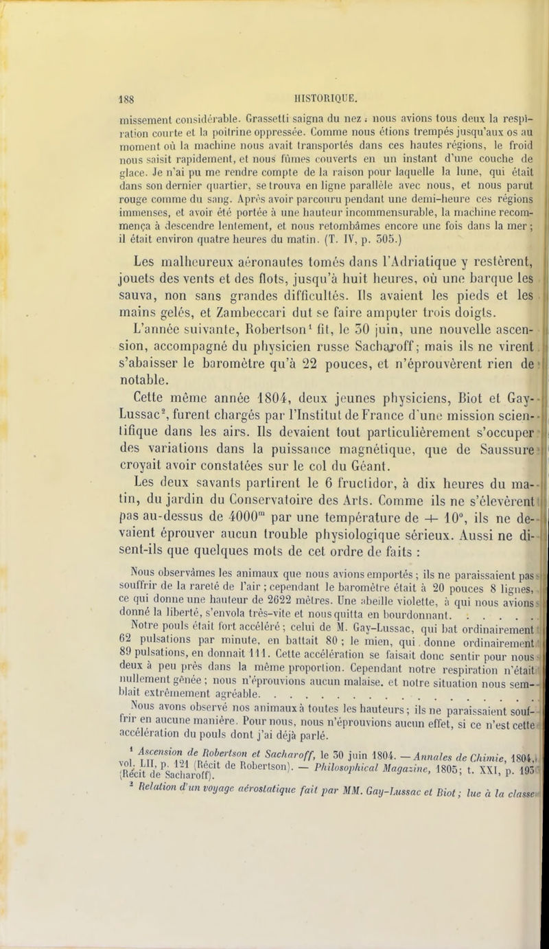 missement considérable. Grassetli saigna du nez ; nous avions tous deux la respi- ration courte et la poitrine oppressée. Comme nous étions trempés jusqu'aux os au moment où la machine nous avait transportés dans ces hautes régions, le froid nous saisit rapidement, et nous lûmes couverts en un instant d'une couche de glace. Je n'ai pu me rendre compte de la raison pour laquelle la lune, qui était dans son dernier quartier, se trouva en ligne parallèle avec nous, et nous parut rouge comme du sang. Après avoir parcouru pendant une demi-heure ces régions immenses, et avoir été portée à une hauteur incommensurable, la machine recom- mença à descendre lentement, et nous retombâmes encore une fois dans la mer ; il était environ quatre heures du matin. (T. IV, p. 505.) Les malheureux aéronaules tomés dans l'Adriatique y restèrent, jouets des vents et des flots, jusqu'à huit heures, où une barque les sauva, non sans grandes difficultés. Ils avaient les pieds et les mains gelés, et Zambeccari dut se faire amputer trois doigts. L'année suivante, Robertson1 fil, le 50 juin, une nouvelle ascen- sion, accompagné du physicien russe Sachaj^off ; mais ils ne virent s'abaisser le baromètre qu'à 22 pouces, et n'éprouvèrent rien de notable. Cette même année 1804, deux jeunes physiciens, Biot et Gay- Lussac2, furent chargés par l'Institut de France d'une mission scien- lifique dans les airs. Ils devaient tout particulièrement s'occuper des variations dans la puissance magnétique, que de Saussure croyait avoir constatées sur le col du Géant. Les deux savants partirent le 6 fructidor, à dix heures du ma- tin, du jardin du Conservatoire des Arts. Comme ils ne s'élevèrent pas au-dessus de 4000' par une température de -t- 10°, ils ne de- vaient éprouver aucun trouble physiologique sérieux. Aussi ne di- sent-ils que quelques mots de cet ordre de faits : Nous observâmes les animaux que nous avions emportés ; ils ne paraissaient pas souffrir de la rareté de l'air ; cependant le baromètre était à 20 pouces 8 lignes, ce qui donne une hauteur de 2622 mètres. Une abeille violette, à qui nous avions donné la liberté, s'envola très-vite et nous quitta en bourdonnant Notre pouls était fort accéléré ; celui de M. Gay-Lussac, qui bat ordinairement 62 pulsations par minute, en battait 80 ; le mien, qui. donne ordinairement 89 pulsations, en donnait 111. Cette accélération se faisait donc sentir pour nous deux à peu près dans la même proportion. Cependant notre respiration n'était nullement gênée ; nous n'éprouvions aucun malaise, et notre situation nous sem- blait extrêmement agréable Nous avons observé nos animaux à toutes les hauteurs; ils ne paraissaient souf- frir en aucune manière. Pour nous, nous n'éprouvions aucun effet, si ce n'est cette accélération du pouls dont j'ai déjà parlé. v..1 funSi7J%R0be1SO ? Sachar°ff> le 30 juin 1804. -Annales de Chimie, 1804,, (R&tt LVcharSfj5 R°bertSOn)- ~ Philos°Vhk-al Magazine, 1805; t. XXI, p. 193 2 Relation d'un voyage aérostatique fait par MM. Gay-Lussac et Biot; lue à la classe.