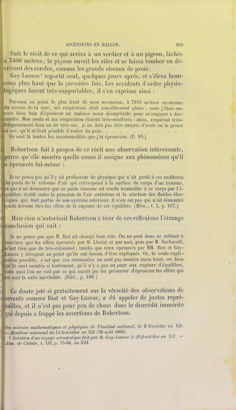 Suit le récit de ce qui arriva à un verdier et à un pigeon, lâchés à 5400 mètres; le pigeon ouvrit les ailes et se laissa tomber en dé- crivant des cercles, comme les grands oiseaux de proie. Gay-Lussac1 repartit seul, quelques jours après, et s'éleva beau- coup plus haut que la première fois. Les accidents d'ordre physio- logiques furent très-supportables ; il s'en exprime ainsi : Parvenu au point te plus haut de mon ascension, à 70Hï mètres au-dessus- du niveau de la mer, ma respiration était sensiblement gênée ; mais j étais en- îore bien loin d'éprouver un malaise assez désagréable pour m'engager à des- cendre. Mon pouls et ma respiration étaient très-accélérés : ainsi, respirant très- réquemment dans un air trés-sec, je ne dois pas être surpris d'avoir eu le gosier si sec, qu'il m'était pénible d'avaler du pain Ce sont là toutes les incommodités que j'ai éprouvées. (P. 89.) Robertson fait à propos de ce récit une observation intéressante, >arce qu'elle montre quelle cause il assigne aux phénomènes qu'il |a éprouvés lui-même : Je ne pense pas qu'il y ait professeur de physique qui n'ait parlé à ses auditeurs iu poids de la colonne d'air qui correspond à la surface du corps d'un homme, ît qui n'ait démontré que ce poids énorme est rendu insensible à ce corps par l'é- quilibre établi entre la pression de l'air extérieur et la réaction des fluides élas- tiques qui font partie de son système intérieur. 11 n'en est pas qui n'ait démontré juels doivent être les effets de la rupture de cet équilibre. [Mém., t. I, p. 107.) Mais rien n'autorisait Robertson à tirer de ces réflexions l'étrange ïonclusion qui suit : Je ne pense pas que M. Biot ait changé tout cela. On ne peut donc se refuser à conclure que les effets éprouvés par M. Llioëst et par moi, puis par M. Sacharoff, l'ont rien que de très-rationnel ; tandis que ceux éprouvés par MM. Biot et Gay- ^ussac y dérogent au point qu'ils ont besoin d'être expliqués. Or, la seule expli- cation possible, c*est que ces aéronautes ne sont pas montés assez haut, ou bien qu'ils sont montés si lentement, qu'il n'y a pas eu pour eux rupture d'équilibre, sans quoi l'on ne voit pas ce qui aurait pu les préserver d'éprouver les effets qui en sont la suite inévitable. (Ibid., p. 108.) Ce doute jeté si gratuitement sur la véracité des observations de savants comme Biot et Gay-Lussac, a dû appeler de justes repré- sailles, et il n'est pas pour peu de chose dans le discrédit immérité [ui depuis a frappé les assertions de Robertson. les sciences mathématiques et physiques de l'Institut national, le 9 fructidor au XII. Moniteur universel du 1*2 fructidor an XII (30 août 1804). 1 Relation d'un voyage aérostatique fait par M. Gay-Lussac le 29 fructidor an XII. — inn. de Chimie, t. LU, p. 75-94, an XIII.