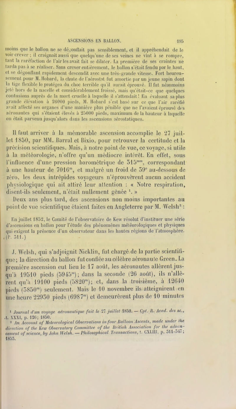 moins que le ballon ne se dégonflail pas sensiblement, et il appréhendait de le voir crever ; il craignait aussi que quelqu'une de ses veines ne vint à se rompre, tant la raréfaction de l'air les avait tait se dilater. La première de ses craintes ne tarda pas à se réaliser. Sans crever entièrement, le ballon s'était fendu par le haut, et se dégonflant rapidement descendit avec une très-grande vitesse. Fort lieureu- semenl pour M. Bobard, la chute de l'aérostat fut amortie par un jeune sapin dont la tige flexible le protégea du choc terrible qu'il aurait éprouvé. Il fut néanmoins jeté hors de la nacelle et considérablement froissé, mais qu'était-ce que quelques contusions auprès de la mort cruelle à laquelle il s'attendait! En évaluant sa plus grande élévation à 26000 pieds, M. Hobard s'est basé sur ce que l'air raréfié avait affecté ses organes d'une manière plus pénible que ne l'avaient éprouvé des aéronautes qui s'étaient élevés à 25000 pieds, maximum de la hauteur à laquelle on était parvenu jusqu'alors dans les ascensions aérostatiques. Il faut arriver à la mémorable ascension accomplie le '27 juil- let 1850, par .MM. Barrai et Bixio, pour retrouver la certitude et la précision scientifiques. Mais, à notre point de vue, ce voyage, si utile à la météorologie, n'offre qu'un médiocre intérêt. En effet, sous l'influence d'une pression barométrique de 31511, correspondant à une hauteur de 7016,u, et malgré un froid de 59° au-dessous de zéro, les deux intrépides voyageurs n'éprouvèrent aucun accident physiologique qui ait attiré leur attention : « Notre respiration, disent-ils seulement, n'était nullement gênée l. » Deux ans plus tard, des ascensions non moins importantes au point de vue scientifique étaient faites en Angleterre par M. Welsh2 : Kn juillet 1852, le Comité de l'observatoire de Kew résolut d'instituer une série d'ascensions en ballon pour l'étude des pbénomènes météorologiques et physiques qui exigent la présence d'un observateur dans les hautes régions de l'atmosphère. ,(P. 511.) J. Welsh, qui s'adjoignit Nicklin, fut chargé de la partie scientifi- que; la direction du ballon fut confiée au célèbre aéronaule Green. La première ascension eut lieu le 17 août, les aéronautes allèrent jus- qu'à 19510 pieds (5945m); dans la seconde (26 août), ils n'allè- rent qu'à 19100 pieds (5820m).; et, dans la troisième, à 12640 pieds (58501U) seulement. Mais le 10 novembre ils atteignirent en une heure 22950 pieds (6987') et demeurèrent plus de 10 minutes 1 Journal d'un voyage aéronautique fait le 27 juillet 1850. — Cpt. II. Acad. des se, .t. XXXI, p. 120; 1850. - An Account of Mcteorological Observations in four Balloon Ascents, made under Ihe direction of Ihe Kew Observalory Commitlce ofthe British Association for the^advan- cenienl of science, by John Welsli. — Philosophical Transactions, t. CXLllt, p. 511-547; 1855.