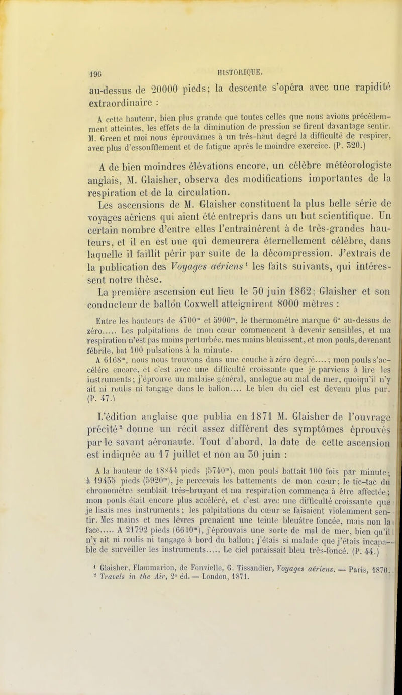 au-dessus de 20000 pieds; la descente s'opéra avec une rapidité extraordinaire : A cette hauteur, bien plus grande que toutes celles que nous avions précédem- ment atteintes, les effets de la diminution de pression se firent davantage sentir. M. Green et moi nous éprouvâmes à un très-haut degré la difficulté de respirer, avec plus d'essoufflement et de fatigue après le moindre exercice. (P. 320.) A de bien moindres élévations encore, un célèbre météorologiste anglais, M. Glaisher, observa des modifications importantes de la respiration et de la circulation. Les ascensions de M. Glaisher constituent la plus belle série de voyages aériens qui aient été entrepris dans un but scientifique. Un certain nombre d'entre elles l'entraînèrent à de très-grandes hau- teurs, et il en est une qui demeurera éternellement célèbre, dans laquelle il faillit périr par suite de la décompression. J'extrais de la publication des Voyages aériens1 les faits suivants, qui intéres- sent notre thèse. La première ascension eut lieu le 50 juin 1862; Glaisher et son conducteur de ballon Coxwell atteignirent 8000 mètres : Entre les hauteurs de 4700m et 5900m, le thermomètre marque G0 au-dessus de zéro Les palpitations de mon cœur commencent à devenir sensibles, et ma respiration n'est pas moins perturbée, mes mains bleuissent, et mon pouls, devenant fébrile, bat 4 00 pulsations à la minute. A 6IG8m, nous nous trouvons dans une couche à zéro degré....; mon pouls s'ac- célère encore, et c'est avec une difficulté croissante que je parviens à lire les instruments; j'éprouve un malaise général, analogue au mal de mer, quoiqu'il n'y ait ni roulis ni tangage dans le ballon.... Le bleu du ciel est devenu plus pur. (P. 47.1 L'édition anglaise que publia en 1871 M. Glaisher de l'ouvrage précité2 donne un récit assez différent des symptômes éprouvés parle savant aéronaute. Tout d'abord, la date de cette ascension est indiquée au 17 juillet et non au 50 juin : A la hauteur de 18s44 pieds (5740m), mon pouls battait 100 fois par minute-, à 19435 pieds (5920m), je percevais les battements de mon cœur; le tic-tac du chronomètre semblait très-bruyant et ma respiration commença à être affectée; mon pouls était encore plus accéléré, et c'est avec une difficulté croissante que je lisais mes instruments; les palpitations du cœur se faisaient violemment sen- tir. Mes mains et mes lèvres prenaient une teinte bleuâtre foncée, mais non la face A 21792 pieds (66 î0ra), j'éprouvais une sorte de mal de mer, bien qu'il n'y ait ni roulis ni langage à bord du ballon; j'étais si malade que j'étais incapa- ble de surveiller les instruments Le ciel paraissait bleu très-foncé. (P. 44.) 1 Glaisher, Flammarion, de Fonvielle, G. Tissandier, Voyages aériens. Paris 1870. - Travels in Ihc Air, 2e éd. — London, 1871.