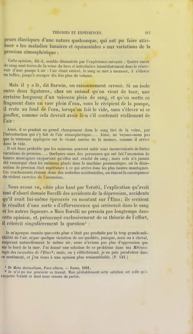 peurs élasliques d'une nature quelconque, qui onl pu faire attri- buer « les maladies lunaires et équinoxiales » aux variations de la pression atmosphérique : Cette opinion, dit-il, semble démontrée par l'expérience suivante : Quatre onces de sang sont tirées de la veine du bras et introduites immédiatement dans le réser- voir d'une pompe à air : l'air étant enlevé, le sang se met à mousser, à s'élever en bulles, jusqu'à occuper dix fois plus de volume. Mais il y a là, dit Darwin, un raisonnement erroné. Si on isole entre deux ligatures, chez un animal qu'on vient de tuer, une certaine longueur d'un vaisseau plein de sang, et qu'on mette ce fragment dans un vase plein d'eau, sous le récipient de la pompe, il reste au fond de l'eau, lorsqu'on fait le vide, sans s'élever ni se gonfler, comme cela devrait avoir lieu s'il contenait réellement de l'air : Ainsi, il se produit un grand changement dans le sang tiré de la veine, par l'introduction qui s'y fait de l'air atmosphérique Ainsi, ne voyons-nous pas que la ventouse appliquée sur le vivant amène de la mousse, comme il arrive dans le vide. Il est donc probable que les animaux peuvent subir sans inconvénients de fortes variations de pression Quelques-unes des personnes qui ont fait l'ascension de hautes montagnes rapportent qu'elles ont craché du sang ; mais cela n'a jamais été remarqué chez les animaux placés dans la machine pneumatique, où la dimi- nution de pression était supérieure à ce qui arrive dans les plus hautes montagnes. Ces crachements étaient donc des maladies accidentelles, ou étaient la conséquence du violent exercice de l'ascension. Nous avons vu, citée plus haut par Veratti, l'explication qu'avait tout d'abord donnée Borelli des accidents de la dépression, accidents qu'il avait lui-même éprouvés en montant sur l'Etna; ils seraient le résultat d'une sorte « d'effervescence qui arriverait dans le sang et les autres liqueurs. » Mais Borelli ne persista pas longtemps dans celte opinion, et, préoccupé exclusivement de sa théorie de l'effort, il rétrécit singulièrement la question1 : Je m'aperçus ensuite que cette gêne n'était pas produite par la trop grande sub- tibilité de l'air, ni par quelque viciation de ses qualités, puisque, assis ou à cheval, respirant naturellement le même air, nous n'avions pas plus d'oppression que sur le bord de la mer. J'ai donné une solution de ce problème dans ma Météoro- logie des incendies de l'Etna*; mais, en y réfléchissant, je ne puis persévérer dans ce sentiment, et j'en viens à une opinion plus vraisemblable. (P. 242.) 1 De Molu Animalium, Pars altéra. — Rome, 1681. 2 Je n'ai pu me procurer ce travail. Mais probablement cette solution est celle qu'il rappelée Veratti et dont nous venons de parler.