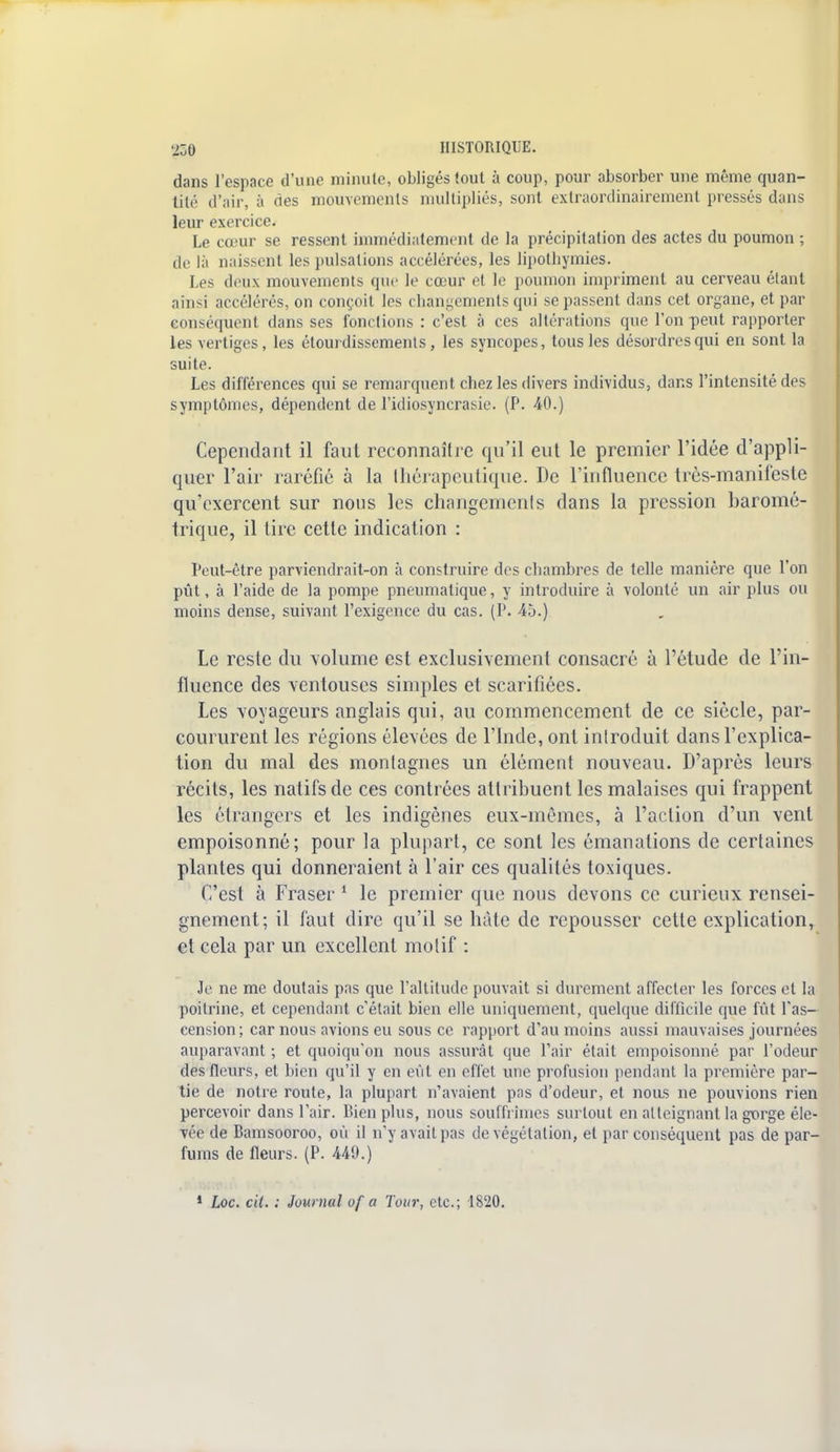 dans l'espace d'une minute, obligés tout à coup, pour absorber une même quan- tité d'air, à des mouvements multipliés, sont extraordinairement pressés dans leur exercice. Le cœur se ressent immédiatement de la précipitation des actes du poumon ; de là naissent les pulsations accélérées, les lipothymies. Les deux mouvements que le cœur et le poumon impriment au cerveau étant ainsi accélérés, on conçoit les changements qui se passent dans cet organe, et par conséquent dans ses fonctions : c'est à ces altérations que Ton peut rapporter les vertiges, les étourdissements, les syncopes, tous les désordres qui en sont la suite. Les différences qui se remarquent chez les divers individus, dans l'intensité des symptômes, dépendent de l'idiosyncrasie. (P. 40.) Cependant il faut reconnaître qu'il eut le premier l'idée d'appli- quer l'air raréfié à la Ihérapeutique. De l'influence très-manif'esle qu'exercent sur nous les changemenls dans la pression baromé- trique, il tire celle indication : Peut-être parviendrait-on à construire des chambres de telle manière que l'on pût, à l'aide de la pompe pneumatique, y introduire à volonté un air plus ou moins dense, suivant l'exigence du cas. (P. 45.) Le reste du volume est exclusivement consacré à l'étude de l'in- fluence des ventouses simples et scarifiées. Les voyageurs anglais qui, au commencement de ce siècle, par- coururent les régions élevées de l'Inde, ont introduit dans l'explica- tion du mal des montagnes un élément nouveau. D'après leurs récits, les natifs de ces contrées attribuent les malaises qui frappent les étrangers et les indigènes eux-mêmes, à l'action d'un vent empoisonné; pour la plupart, ce sont les émanations de certaines plantes qui donneraient à l'air ces qualités toxiques. C'est à Fraser 1 le premier que nous devons ce curieux rensei- gnement; il faut dire qu'il se hâte de repousser cette explication, et cela par un excellent motif : Je ne me doutais pas que l'altitude pouvait si durement affecter les forces et la poitrine, et cependant c'était bien elle uniquement, quelque difficile que fût l'as- cension; car nous avions eu sous ce rapport d'au moins aussi mauvaises journées auparavant ; et quoiqu'on nous assurât que Pair était empoisonné par l'odeur des fleurs, et bien qu'il y en eût en effet une profusion pendant la première par- tie de notre route, la plupart n'avaient pas d'odeur, et nous ne pouvions rien percevoir dans l'air. Bien plus, nous souffrimes surtout en atteignant la gorge éle- vée de Bamsooroo, où il n'y avait pas de végétation, et par conséquent pas de par- fums de fleurs. (P. 449.) 1 Loc. cit. : Journal of a Tour, etc.; 4820.