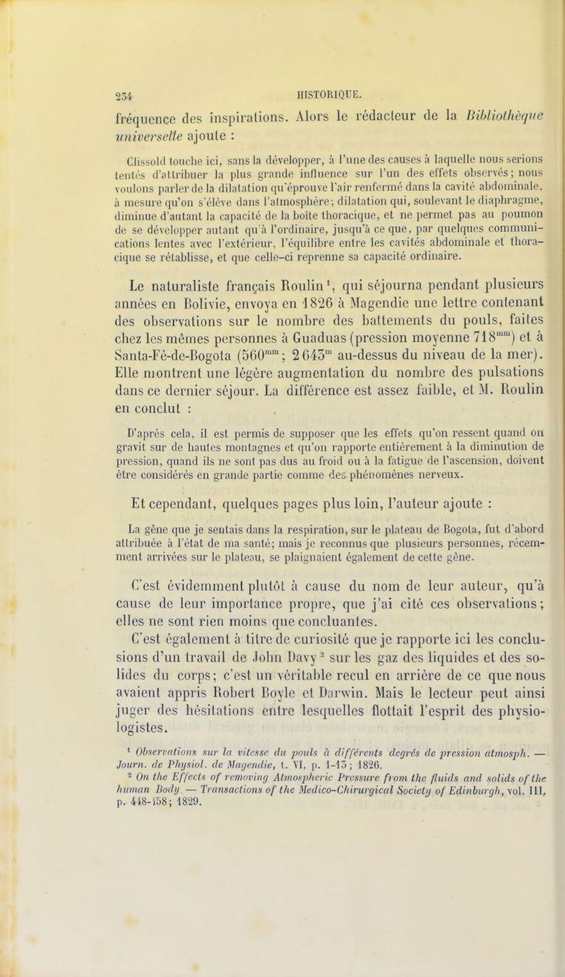 fréquence des inspirations. Alors le rédacteur de la Bibliothèque universelle ajoute : Clissokl touche ici, sans la développer, à l'une des causes à laquelle nous serions tentés d'attribuer la plus grande influence sur l'un des effets observés ; nous voulons parler de la dilatation qu'éprouve l'air renfermé dans la cavité abdominale, à mesure qu'on s'élève dans l'almosphére; dilatation qui, soulevant le diaphragme, diminue d'autant la capacité de la boîte tboracique, et ne permet pas au poumon de se développer autant qu'à l'ordinaire, jusqu'à ce que, par quelques communi- cations lentes avec l'extérieur, l'équilibre entre les cavités abdominale et thora- cique se rétablisse, et que celle-ci reprenne sa capacité ordinaire. Le naturaliste français Roulin1, qui séjourna pendant plusieurs années en Bolivie, envoya en 1826 à Magendie une lettre contenant des observations sur le nombre des battements du pouls, faites cbez les mêmes personnes à Guaduas (pression moyenne 718mm) et à Santa-Fé-de-Bogola (560mm; 2 645m au-dessus du niveau de la mer). Elle montrent une légère augmentation du nombre des pulsations dans ce dernier séjour. La différence est assez faible, et M. Roulin en conclut : D'après cela, il est permis de supposer que les effets qu'on ressent quand on gravit sur de hautes montagnes et qu'on rapporte entièrement à la diminution de pression, quand ils ne sont pas dus au froid ou à la fatigue de l'ascension, doivent être considérés en grande partie comme des phénomènes nerveux. Et cependant, quelques pages plus loin, Fauteur ajoute : La gêne que je sentais dans la respiration, sur le plateau de Bogota, fut d'abord attribuée à l'état de ma santé; mais je reconnus que plusieurs personnes, récem- ment arrivées sur le plateau, se plaignaient également de celte gêne. C'est évidemment plutôt à cause du nom de leur auteur, qu'à cause de leur importance propre, que j'ai cité ces observations; elles ne sont rien moins que concluantes. C'est également à titre de curiosité que je rapporte ici les conclu- sions d'un travail de John Davy2 sur les gaz des liquides et des so- lides du corps; c'est un véritable recul en arrière de ce que nous avaient appris Robert Boyle et Darwin. Mais le lecteur peut ainsi juger des hésitations entre lesquelles flottait l'esprit des physio- logistes. 1 Observations sur la vitesse du pouls à différents degrés de pression atmosph. — Journ. de Physiol. de Magendie, t. VI, p. 1-15 ; 1826. 2 On the Effects of removing Almosplicric Pressure front the fluids and solids oflhc human Bodg — Transactions of the Médico-Chirurgical Society of Edinburgli, vol. III, p. 448-158; 1829.