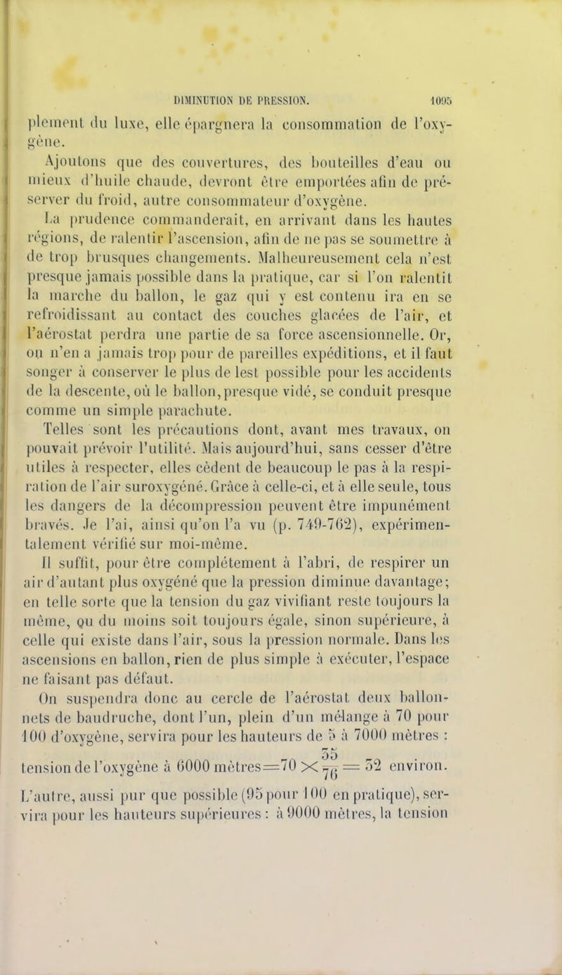 plement du luxe, elle épargnera la consommation de l'oxy- gène. Ajoutons que des couvertures, des bouteilles d'eau ou mieux d'huile chaude, devront être emportées afin de pré- server du froid, autre consommateur d'oxygène. La prudence commanderait, en arrivant dans les hautes régions, de ralentir l'ascension, afin de ne pas se soumettre à de trop brusques changements. Malheureusement cela n'est presque jamais possible dans la pratique, car si l'on ralentit la marche du ballon, le gaz qui y est contenu ira en se refroidissant au contact des couches glacées de l'air, et l'aérostat perdra une partie de sa force ascensionnelle. Or, ou n'en a jamais trop pour de pareilles expéditions, et il faut songer à conserver le plus de lest possible pour les accidents de la descente, où le ballon,presque vidé, se conduit presque comme un simple parachute. Telles sont les précautions dont, avant mes travaux, on pouvait prévoir l'utilité. Mais aujourd'hui, sans cesser d'être utiles à respecter, elles cèdent de beaucoup le pas à la respi- ration de l'air suroxygéné. Grâce à celle-ci, et à elle seule, tous les dangers de la décompression peuvent être impunémenl bravés. Je l'ai, ainsi qu'on l'a vu (p. 749-762), expérimen- talement vérifié sur moi-même. 11 suffit, pour être complètement à l'abri, de respirer un air d'autant plus oxygéné que la pression diminue davantage; en telle sorte que la tension du gaz vivifiant reste toujours la même, ou du inoins soit toujours égale, sinon supérieure, à celle qui existe clans l'air, sous la pression normale. Dans les ascensions en ballon, rien de plus simple à exécuter, l'espace ne faisant pas défaut. On suspendra donc au cercle de l'aérostat deux ballon- nets de baudruche, dont l'un, plein d'un mélange à 70 pour 100 d'oxygène, servira pour les hauteurs de 5 à 7000 mètres : 55 tension de l'oxygène à 0000 mètres=70 X — 52 environ. L'autre, aussi pur que possible (95 pour 100 en pratique), ser- vira pour les hauteurs supérieures : à 9000 mètres, la tension