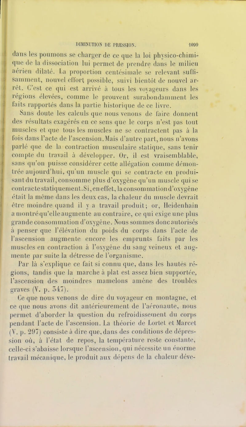 dans les poumons se charger de ce que la loi physico-chimi- que de la dissociation lui permet de prendre dans le milieu aérien dilaté. La proportion centésimale se relevant suffi- samment, nouvel effort possible, suivi bientôl de nouvel ar- rêt. C'est ce qui est arrivé à Ions les voyageurs dans les régions élevées, comme le prouvent surabondammenl les laits rapportés dans la partie historique de ce livre. Sans doute les calculs que nous venons de faire donnent des résultats exagérés en ce sens que le corps n'est pas tout muscles et que tous les muscles ne se contractent pas à la lois dans l'acte de l'ascension. Mais d'autre part,nous n'avons parlé que de la contraction musculaire statique, sans tenir compte du travail à développer. Or, il est vraisemblable, sans qu'on puisse considérer cette allégation comme démon- trée aujourd'hui, qu'un muscle qui se contracte en produi- sant du travail, consomme plus d'oxygène qu'un muscle qui se contracte statiquement.Si,en effet, la consommation d'oxygène était la même dans les deux cas, la chaleur du muscle devrait être moindre quand il y a travail produit; or, Heidenhain a montréqu'elleaugmente au contraire, ce qui exige une plus grande consommation d'oxygène. Nous sommes doncautorisés à penser que l'élévation du poids du corps dans l'acte de l'ascension augmente encore les emprunts faits par les muscles en contraction à l'oxygène du sang veineux et aug- mente par suite la détresse de l'organisme. Par là s'explique ce fait si connu que, dans les hautes ré- gions, tandis que la marche à plat est assez bien supportée, l'ascension des moindres mamelons amène des troubles graves (V. p. 517). Ce que nous venons de dire du voyageur en montagne, et ce que nous avons dit antérieurement de l'aéronaute, nous permet d'aborder la question du refroidissement du corps pendant l'acte de l'ascension, ha théorie de Lortet et Marcel (V. p. 297) consiste à dire que, dans des conditions de dépres- sion où, à l'état de repos, la température reste constante, celle-ci s'abaisse lorsque l'ascension, qui nécessite un énorme travail mécanique, le produit aux dépens de la chaleur déve-