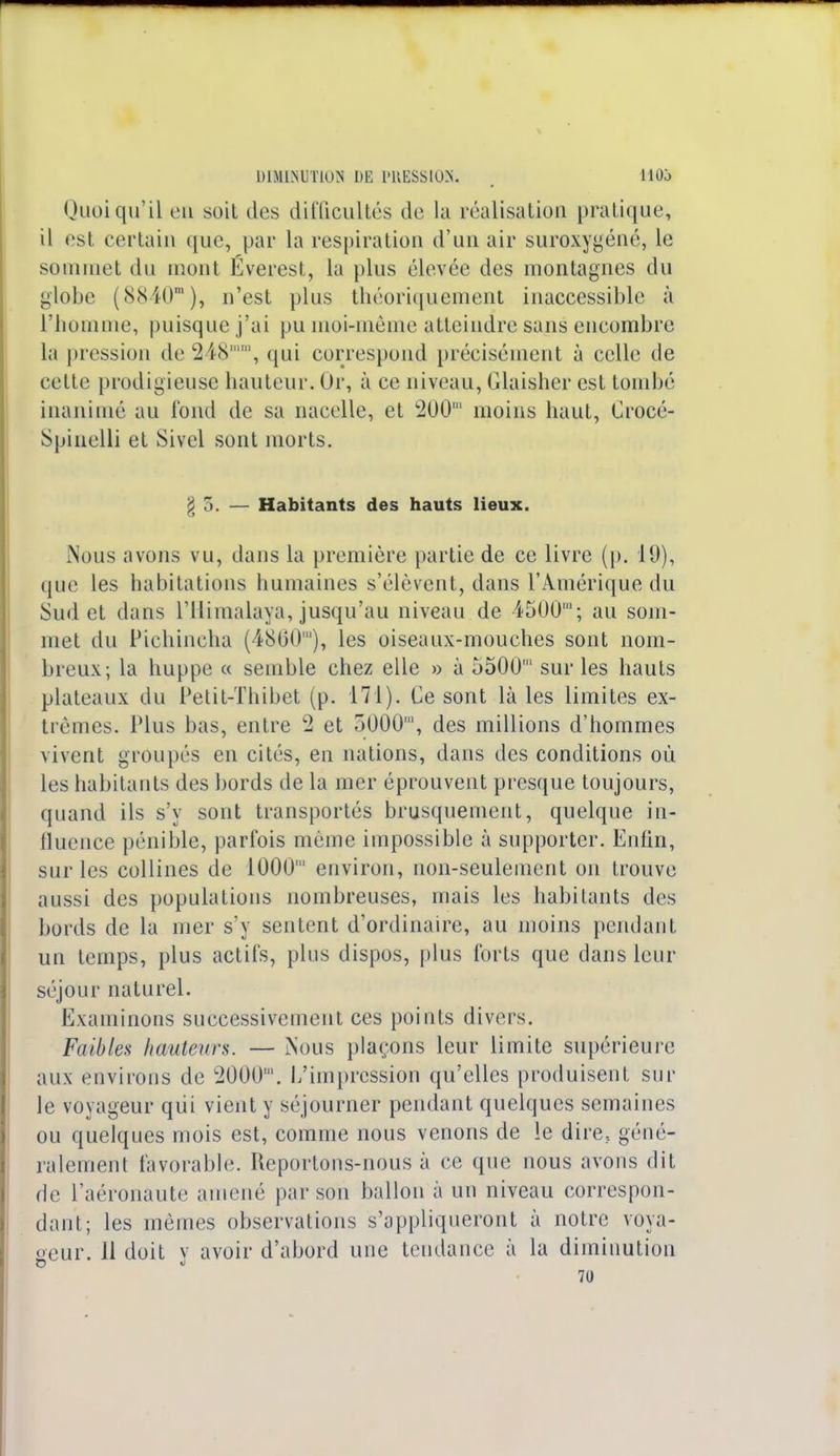 Quoiqu'il eu soit des difficultés de la réalisation pratique, il est certain que, par la respiration d'un air suroxygéné, le sommet du mont Everest, la plus élevée des montagnes du globe (8840m), n'est plus théoriquement inaccessible à l'homme, puisque j'ai pumoi-même atteindre sans encombre la pression de 248mm, qui correspond précisément à celle de cette prodigieuse hauteur. Or, à ce niveau, Glaisher est tombé inanimé au fond de sa nacelle, et c200' moins haut, Crocé- Spinelli et Sivel sont morts. g 5. — Habitants des hauts lieux. Nous avons vu, dans la première partie de ce livre (p. 19), que les habitations humaines s'élèvent, dans l'Amérique du Sud et dans l'Himalaya, jusqu'au niveau de 4500'; au som- met du Pichincha (4800'), les oiseaux-mouches sont nom- breux; la huppe « semble chez elle » à 5500' sur les hauts plateaux du Petit-Thibet (p. 171). Ce sont là les limites ex- trêmes. Plus bas, entre 2 et 5000', des millions d'hommes vivent groupés en cités, en nations, dans des conditions où les habitants des bords de la mer éprouvent presque toujours, quand ils s'y sont transportés brusquement, quelque in- fluence pénible, parfois même impossible à supporter. Enfin, sur les collines de 1000' environ, non-seulement on trouve aussi des populations nombreuses, mais les habitants des bords de la mer s'y sentent d'ordinaire, au moins pendant un temps, plus actifs, plus dispos, plus forts que dans leur séjour naturel. Examinons successivement ces points divers. Faibles hmteurs. — ÏNous plaçons leur limite supérieure aux environs de 2000'. l/impression qu'elles produisent sur le voyageur qiii vient y séjourner pendant quelques semaines ou quelques mois est, comme nous venons de le dire., géné- ralement favorable. Reportons-nous à ce que nous avons dit de l'aéronaute amené par son ballon à un niveau correspon- dant; les mêmes observations s'appliqueront à notre voya- geur. 11 doit V avoir d'abord une tendance à la diminution 70