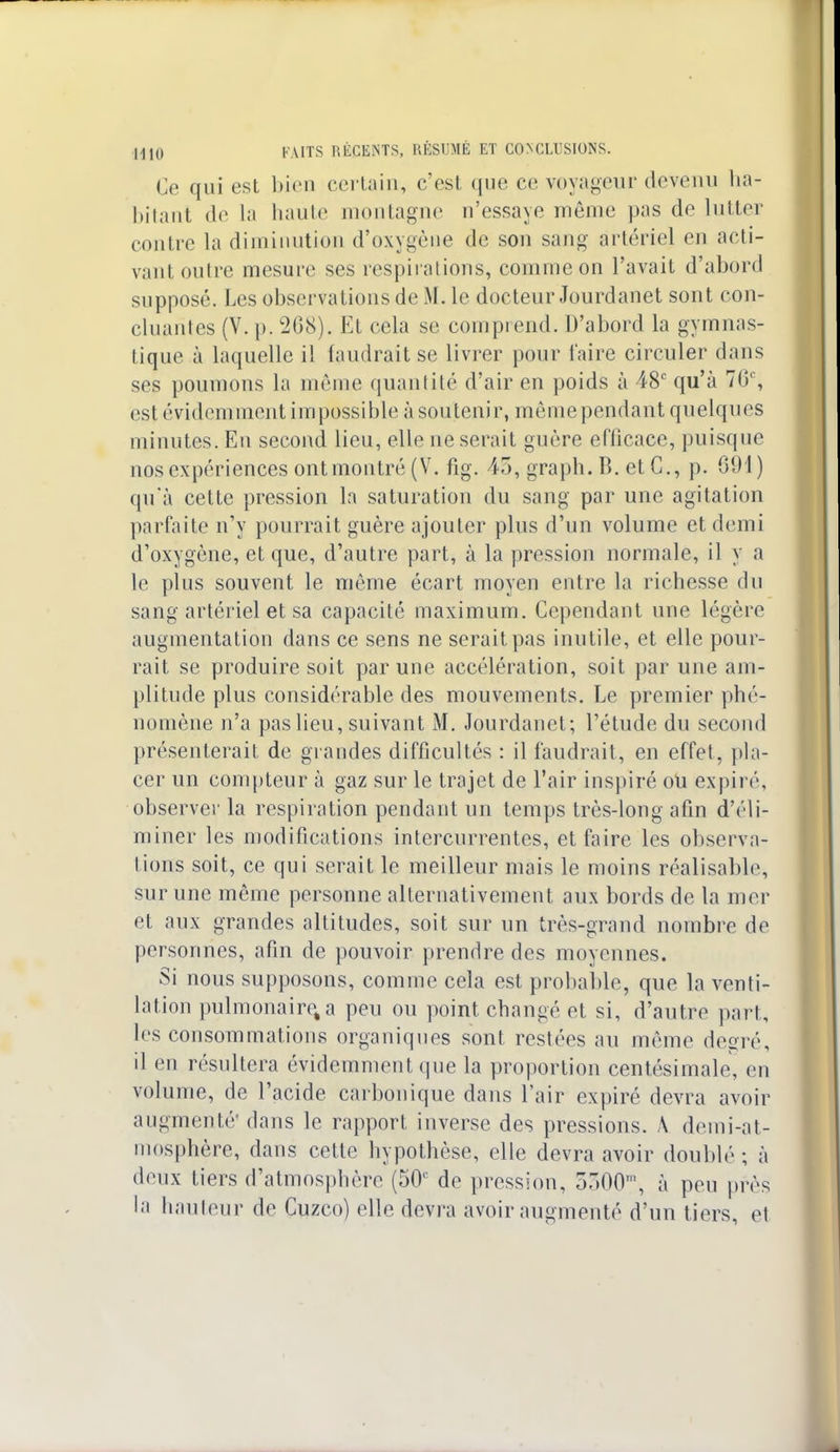 Ce qui est bien certain, c'est que ce voyageur devenu ha- bitant de la haute montagne n'essaye même pas de lutter ion Ire la diminution d'oxygène de son sang artériel en acti- vant outre mesure ses respirations, comme on l'avait d'abord supposé. Les observations de ML le docteur Jourdanet sont con- cluantes (V. p. 268). Et cela se comprend. D'abord la gymnas- tique à laquelle il faudrait se livrer pour faire circuler dans ses poumons la même quantité d'air en poids à 48e qu'à 76% est évidemment impossible à soutenir, même pendant quelques minutes. En second lieu, elle ne serait guère efficace, puisque nos expériences ont montré (V. fig. 45, graph. B. et C, p. 691) qu'à cette pression la saturation du sang par une agitation parfaite n'y pourrait guère ajouter plus d'un volume et demi d'oxygène, et que, d'autre part, à la pression normale, il y a le plus souvent le même écart moyen entre la richesse du sang artériel et sa capacité maximum. Cependant une légère augmentation dans ce sens ne serait pas inutile, et elle pour- rait se produire soit par une accélération, soit par une am- plitude plus considérable des mouvements. Le premier phé- nomène n'a pas lieu, suivant M. Jourdanet; l'étude du second présenterait de grandes difficultés : il faudrait, en effet, [(la- cer un compteur à gaz sur le trajet de l'air inspiré oU expire observer la respiration pendant un temps très-long afin d'éli- miner les modifications intercurrentes, et faire les observa- lions soit, ce qui serait le meilleur mais le moins réalisable, sur une même personne alternativement aux bords de la mer et aux grandes altitudes, soit sur un très-grand nombre de personnes, afin de pouvoir prendre des moyennes. Si nous supposons, comme cela est probable, que la venti- lation pulmonaire, a peu ou point changé et si, d'autre part, les consommations organiques sont restées au même degré, il en résultera évidemment que la proportion centésimale, en volume, de l'acide carbonique dans l'air expiré devra avoir augmenté1 dans le rapport inverse des pressions. A demi-at- mosphère, dans cette hypothèse, elle devra avoir doublé ; à deux tiers d'atmosphère (50e de pression, 5300m, à peu près la bailleur de Cuzco) elle devra avoir augmenté d'un tiers, e1