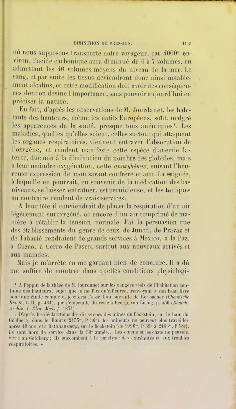 où nous supposons transporté notre voyageur, par 4000m en- viron, l'acide carbonique aura diminué de 6 à 7 volumes, en admettant les 40 volumes moyens du niveau de la mer. Le sang, et par suite les tissus deviendront donc ainsi notable- ment alcalins, et cette modification doit avoir des conséquen- ces dont on devine l'importance, sans pouvoir aujourd'hui en préciser la nature. En fait, d'après les observations de M. Jourdanet, les habi- tants des hauteurs, même les natifs Européens, sobt, malgré les apparences de la santé, presque tous anémiques1. Les maladies, quelles qu'elles soient, celles surtout qui attaquent les organes respiratoires, viennent entraver l'absorption de l'oxygène, et rendent manifeste cette espèce d'anémie la- tente, due non à la diminution du nombre des globules, mais à leur moindre oxygénation, cette anoxyhémie, suivant l'heu- reuse expression de mon savant confrère et ami. La saignée, à laquelle on pourrait, en souvenir de la médication des bas niveaux, se laisser entraîner, est pernicieuse, et les toniques au contraire rendent de vrais services. A leur tête il conviendrait de placer la respiration d'un air légèrement suroxygéné, ou encore d'un air comprimé de ma- nière à rétablir la tension normale. J'ai la persuasion que des établissements du genre de ceux de Junod, de Pravaz et de Tabarié rendraient de grands services à Mexico, à la Paz, à Cuzco, à Cerro de Pasco, surtout aux nouveaux arrivés et aux malades. Mais je m'arrête en me gardant bien de conclure. 11 a dû me suffire de montrer dans quelles conditions physiologi- 1 A l'appui de la thèse de M. Jourdanet sur les dangers réels de l'habitation con- tinue des hauteurs, sujet que je ne fais qu'effleurer, renvoyanl à son heau livre pour une étude complète, je citerai l'assertion suivante de Reissacher {Chemische Briefe, t. II. p. 481), que j'emprunte du reste à George von Liebig, p. 4511 (Deutch. Archiv. f. Klin. Med. f. 1871) : « D'après les déclarations des directeurs des mines du Boekstein, sur le haut du Goldberg, dans le Rauris (2433m, P 56e), les mineurs ne peuvent plus travailler après 40 ans, et à Rathhausherg, sur le Bockstein (de 1996m, P 59« à 2166', P 58f), ils sont hors de service dans la 50e année... Les chiens et les chats ne peuvent vivre au Goldberg; ils succombent à la paralysie des extrémités et aux troubles respiratoires. »