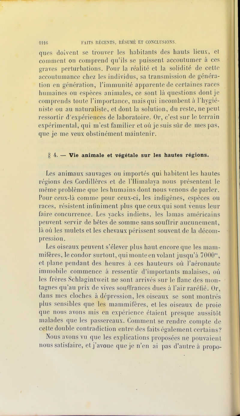 ques doivent se trouver les habitants des hauts lieux, et comment on comprend qu'ils se puissent accoutumer à ces graves perturbations. Pour la réalité et la solidité de celle accoutumance chez les individus, sa transmission de généra- tion en génération, l'immunité apparente de certaines races humaines ou espèces animales, ce sont là questions dont je comprends toute l'importance, mais qui incombent à l'hygié- niste ou au naturaliste, et dont la solution, du reste, ne peut ressortir d'expériences de laboratoire. Or, c'est sur le terrain expérimental, qui m'est familier et où je suis sûr de mes pas, que je me veux obstinément maintenir. § 4. — Vie animale et végétale sur les hautes régions. Les animaux sauvages ou importés qui habitent les hautes régions des Cordillères et de l'Himalaya nous présentent le même problème que les humains dont nous venons de parler. Pour ceux-là comme pour ceux-ci, les indigènes, espèces ou races, résistent infiniment plus que ceux qui sont venus leur faire concurrence. Les yacks indiens, les lamas américains peuvent servir de bêtes de somme sans souffrir aucunement, là où les mulets et les chevaux périssent souvent de la décom- pression. Les oiseaux peuvent s'élever plus haut encore que les mam - mifères, le condor surtout, qui monte en volant jusqu'à 7000', et plane pendant des heures à ces hauteurs où l'aéronaule immobile commence à ressentir d'importants malaises, où les frères Schlagintweit ne sont arrivés sur le flanc des mon- tagnes qu'au prix de vives souffrances dues à l'air raréfié. Or, dans mes cloches à dépression, les oiseaux se sont montrés plus sensibles que les mammifères, et les oiseaux de proie que nous avons mis en expérience étaient presque aussitôt malades que les passereaux. Comment se rendre compte de cette double contradiction entre des faits également certains? Nous avons vu que les explications proposées ne pouvaient nous satisfaire, et j'avoue que je n'en ai pas d'autre à propo-