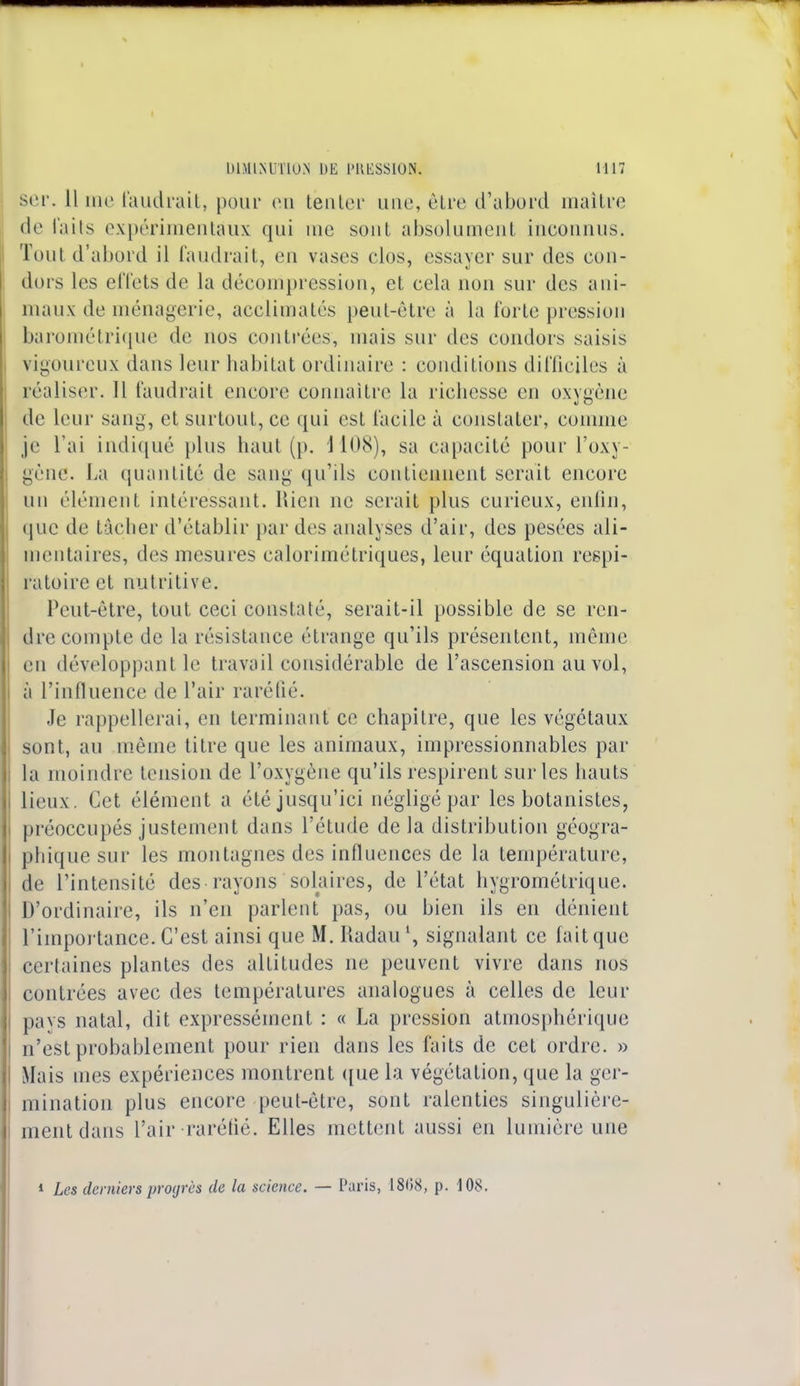 ser. 11 me faudrait, pour en tenter une, être d'abord maître de faits expérimentaux qui me sont absolument inconnus. Tout d'abord il faudrait, en vases clos, essayer sur des cou- dors les effets de la décompression, et cela non sur des ani- maux de ménagerie, acclimatés peut-être à la forte pression barométrique de nos contrées, mais sur des condors saisis vigoureux dans leur habitat ordinaire : conditions difficiles à réaliser. Il faudrait encore connaître la richesse en oxygène de leur sang, et surtout, ce qui est facile à constater, comme je l'ai indiqué plus haut (p, 1108), sa capacité pour l'oxy- gène. La quantité de sang qu'ils contiennent serait encore un élément intéressant. Rien ne serait plus curieux, enfin, (pie de tâcher d'établir par des analyses d'air, des pesées ali- mentaires, des mesures calorimétriques, leur équation respi- ratoire et nutritive. Peut-être, tout ceci constaté, serait-il possible de se ren- dre compte de la résistance étrange qu'ils présentent, même en développant le travail considérable de l'ascension au vol, à l'influence de l'air raréfié. Je rappellerai, en terminant ce chapitre, que les végétaux sont, au même titre que les animaux, impressionnables par la moindre tension de l'oxygène qu'ils respirent sur les hauts lieux. Cet élément a été jusqu'ici négligé par les botanistes, préoccupés justement dans l'étude de la distribution géogra- phique sur les montagnes des influences de la température, de l'intensité des rayons solaires, de l'état hygrométrique. D'ordinaire, ils n'en parlent pas, ou bien ils en dénient l'importance. C'est ainsi que M. Radaul, signalant ce fait que certaines plantes des altitudes ne peuvent vivre dans nos contrées avec des températures analogues à celles de leur pavs natal, dit expressément : « La pression atmosphérique n'est probablement pour rien dans les faits de cet ordre. » Mais mes expériences montrent que la végétation, que la ger- mination plus encore peut-être, sont ralenties singulière- ment dans l'air raréfié. Elles mettent aussi en lumière une * Les derniers progrès de la science. — Paris, 1808, p. 108.