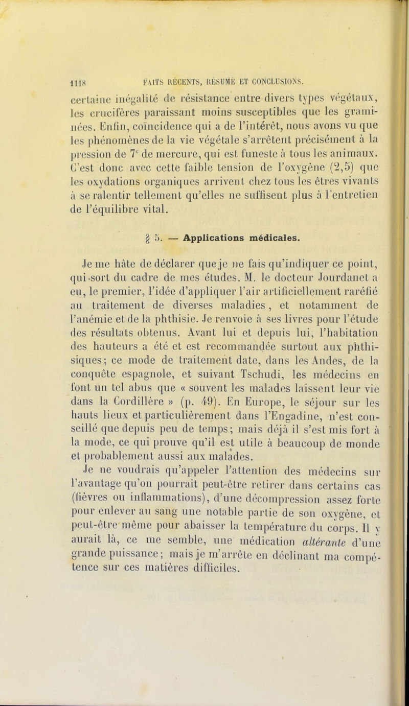 certaine inégalité de résistance entre divers types végétaux, les crucifères paraissant moins susceptibles que les grami- nées. Enfin, coïncidence qui a de l'intérêt, nous avons vu que les phénomènes de la vie végétale s'arrêtent précisément à la pression de 7e de mercure, qui est funeste à tous les animaux. C'est donc avec cette faible tension de l'oxygène (2,5) que les oxydations organiques arrivent cbez tous les êtres vivants à se ralentir tellement qu'elles ne suffisent plus à l'entretien de l'équilibre vital. g 5. — Applications médicales. Je me hâte de déclarer que je ne fais qu'indiquer ce point, qui-sort du cadre de mes études. M. le docteur Jourdanet a eu, le premier, l'idée d'appliquer l'air artificiellement raréfié au traitement de diverses maladies, et notamment de l'anémie et de la phthisie. Je renvoie à ses livres pour l'étude des résultats obtenus. Avant lui et depuis lui, l'habitation des hauteurs a été et est recommandée surtout aux phthi- siques; ce mode de traitement date, dans les Andes, de la conquête espagnole, et suivant Tschudi, les médecins en font un tel abus que « souvent les malades laissent leur vie dans la Cordillère » (p. 49). En Europe, le séjour sur les hauts lieux et particulièrement dans l'Engadine, n'est con- seillé que depuis peu de temps; mais déjà il s'est mis fort à la mode, ce qui prouve qu'il est utile à beaucoup de monde et probablement aussi aux malades. Je ne voudrais qu'appeler l'attention des médecins sur l'avantage qu'on pourrait peut-être retirer dans certains cas (fièvres ou inflammations), d'une décompression assez forte pour enlever au sang une notable partie de son oxygène, et peut-être même pour abaisser la température du corps. Il y aurait là, ce me semble, une médication altérante d'une grande puissance; mais je m'arrête en déclinant ma compé- tence sur ces matières difficiles.