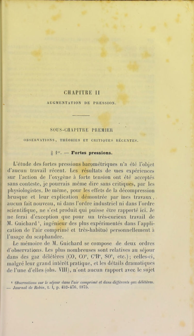 CHAPITRE II AUGMENTATION DE PRESSION. SOUS-CHAPITRE PREMIER OBSERVATIONS, THÉORIES ET CRITIQUES RÉCENTES. g jei — Fortes pressions. L'étude des fortes pressions barométriques n'a été L'objet d'aucun travail récent. Les résultats de mes expériences sur l'action de l'oxygène à forte tension ont été acceptés sans conteste, je pourrais même dire sans critiques, par les physiologistes. De même, pour les effets de La décompression brusque et leur explication démontrée par mes travaux, aucun fait nouveau, ni dans l'ordre industriel ni dans l'ordre scientifique, ne s'est produit qui puisse être rapporté ici. Je ne ferai d'exception que pour un très-curieux travail de M. Guichard l, ingénieur des plus expérimentés dans l'appli- cation de L'air comprimé et très-habitué personnellement à l'usage du scaphandre. Le mémoire de M. Guichard se compose de deux ordres d'observations. Les plus nombreuses sont relatives au séjour dans des gaz délétères (CO, CO2, G2H% SO2, etc.); celles-ci, malgré leur grand intérêt pratique, et les détails dramatiques de l'une d'elles (obs. VIII), n'ont aucun rapport avec le sujet 1 Observations sur le séjour dans l'air comprimé et dans différents yaz délétères. — Journal de Robin, t. I, p. 452-47(3, 1875.