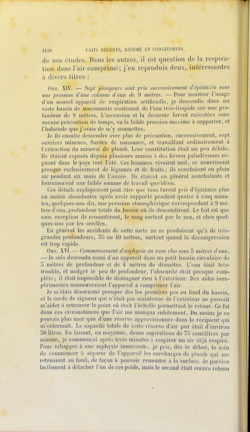 de nos études. Dans les autres, il est question de la respira- tion dans l'air comprimé; j'en reproduis deux, intéressantes à divers titres : Obs. XIV. — Sept plongeurs sont pris successivement d'épistaxis sous une pression d'une colonne d'eau de 9 mètres. — Pour montrer l'usage d'un nouvel appareil de respiration artificielle, je descendis dans un vaste bassin de maçonnerie contenant de l'eau très-limpide sur une pro- fondeur de 0 mètres. L'ascension et la descente furent exécutées sans aucune précaution de temps, vu la faible pression maxima à supporter, et l'habitude que j'avais de m'y soumettre. Je fis ensuite descendre avec plus de précaution, successivement, sept ouvriers mineurs, Sardes de naissance, et travaillant ordinairement à l'extraction du minerai de plomb. Leur constitution était un peu débile. Ils étaient exposés depuis plusieurs années à des fièvres paludéennes ré- gnant dans le pays tout l'été. Ces hommes vivaient mal, se nourrissant presque exclusivement de légumes et de fruits ; ils couchaient en plein air pendant six mois de l'année. Ils étaient en général nonchalants et fournissaient une faible somme de travail quolidien. Ces détails expliqueront peut-être que tous furent pris d'épistaxis plus ou moins abondantes après avoir supporté pendant quatre à cinq minu- tes, quelques-uns dix, une pression atmospbérique correspondant à 9 mè- tres d'eau, profondeur totale du .bassin où ils descendirent. Le fait est que sans exceplion ils remontèrent, le sang sortant par le nez, et chez quel- ques-uns par les oreilles. En général les accidents de cette sorte ne se produisent qu'à de très- grandes profondeurs, 55 ou 40 mètres, surtout quand la décompression est trop rapide. Obs. XVI. — Commencement d'asphyxie en vase clos sous o mètres d'eau. — Je suis descendu muni d'un appareil dans un petit bassin circulaire de 5 mètres de profondeur et de 4 mètres de diamètre. L'eau était très- trouble, et malgré le peu de profondeur, l'obscurité était presque com- plète; il était impossible de distinguer rien à l'extérieur. Des aides inex- périmentés manœuvraient l'appariel à comprimer l'air. Je m'étais désorienté presque dès les premiers pas au fond du bassin, et la corde de signaux qui n'était pas maintenue de l'extérieur ne pouvait m'aider à retrouver le point où était l'échelle permettant le retour. Ce fut dans ces circonstances que l'air me manqua subitement. Du moins je ne pouvais plus user que d'une réserve approvisionnée dans le récipient qui m'enfermait. La capacité totale de celte réserve d'air pur était d'environ 50 litres. En faisant, en moyenne, douze aspirations de 75 centilitres par minute, je commençai après trois minutes à respirer un air déjà respiré. Pour échapper à une asphyxie imminente, je pris, dès le début, le soin de commencer à séparer de l'appareil les surcharges de plomb qui me retenaient au fond, de façon à pouvoir remonter à la surface. Je parvins facilement à détacher l'un de ces poids, mais le second était encore retenu