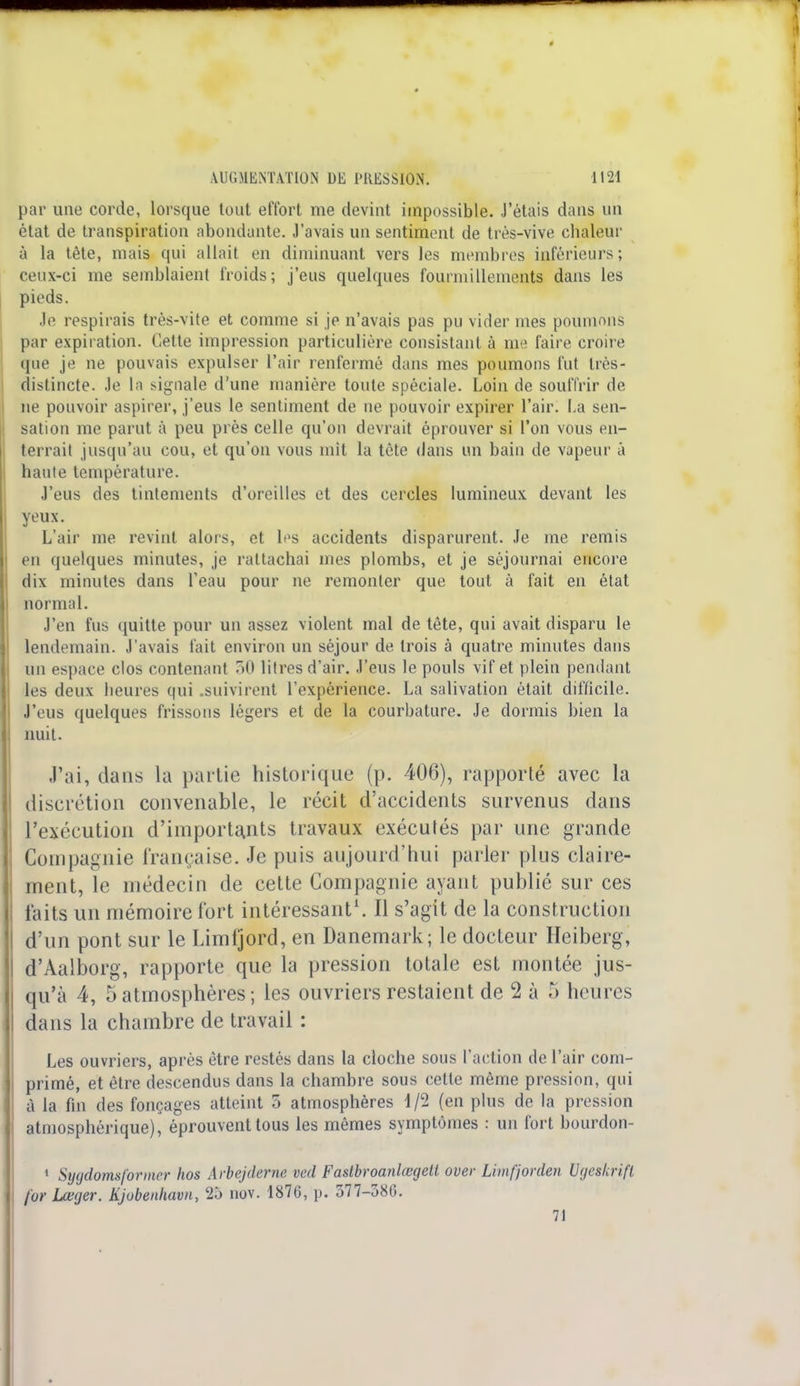 par une corde, lorsque tout effort me devint impossible. J'étais dans un état de transpiration abondante. J'avais un sentiment de très-vive chaleur à la tète, mais qui allait en diminuant vers les membres inférieurs; ceux-ci me semblaient froids; j'eus quelques fourmillements dans les pieds. Je respirais très-vite et comme si je n'avais pas pu vider mes poumons par expiration. Cette impression particulière consistant à me faire croire que je ne pouvais expulser l'air renfermé dans mes poumons fut très- distincte. Je la signale d'une manière toute spéciale. Loin de souffrir de ne pouvoir aspirer, j'eus le sentiment de ne pouvoir expirer l'air. La sen- sation me parut à peu près celle qu'on devrait éprouver si l'on vous en- terrait jusqu'au cou, et qu'on vous mit la tête dans un bain de vapeur à haute température. J'eus des tintements d'oreilles et des cercles lumineux devant les yeux. L'air me revint alors, et les accidents disparurent. Je me remis eu quelques minutes, je rattachai mes plombs, et je séjournai encore dix minutes dans l'eau pour ne remonter que tout à fait en état normal. J'en fus quitte pour un assez violent mal de tète, qui avait disparu le lendemain. J'avais fait environ un séjour de trois à quatre minutes dans un espace clos contenant 50 litres d'air. J'eus le pouls vif et plein pendant les deux heures qui .suivirent l'expérience. La salivation était difficile. J'eus quelques frissons légers et de la courbature. Je dormis bien la nuit. «J'ai, dans la partie historique (p. 406), rapporté avec la discrétion convenable, le récit d'accidents survenus dans l'exécution d'importants travaux exécutés par une grande Compagnie française. Je puis aujourd'hui parler plus claire- ment, le médecin de cette Compagnie ayant publié sur ces laits un mémoire fort intéressant1. Il s'agit de la construction d'un pont sur le Limljord, en Danemark; le docteur Heiberg, d'Aalborg, rapporte que la pression totale est montée jus- qu'à 4, 5 atmosphères ; les ouvriers restaient de 2 à 5 heures dans la chambre de travail : Les ouvriers, après être restés dans la cloche sous l'action de l'air com- primé, et être descendus dans la chambre sous cette même pression, qui à la fin des fonçages atteint o atmosphères 4/2 (en plus de la pression atmosphérique), éprouvent tous les mêmes symptômes : un fort bourdon- 1 Sygdomsforincr hos Arbejdeme ved Fastbroanlœgett over Limfjorden Ugeskrift for Lœger. Kjobenhavn, 25 nov. 1870, p. 577-386. 71