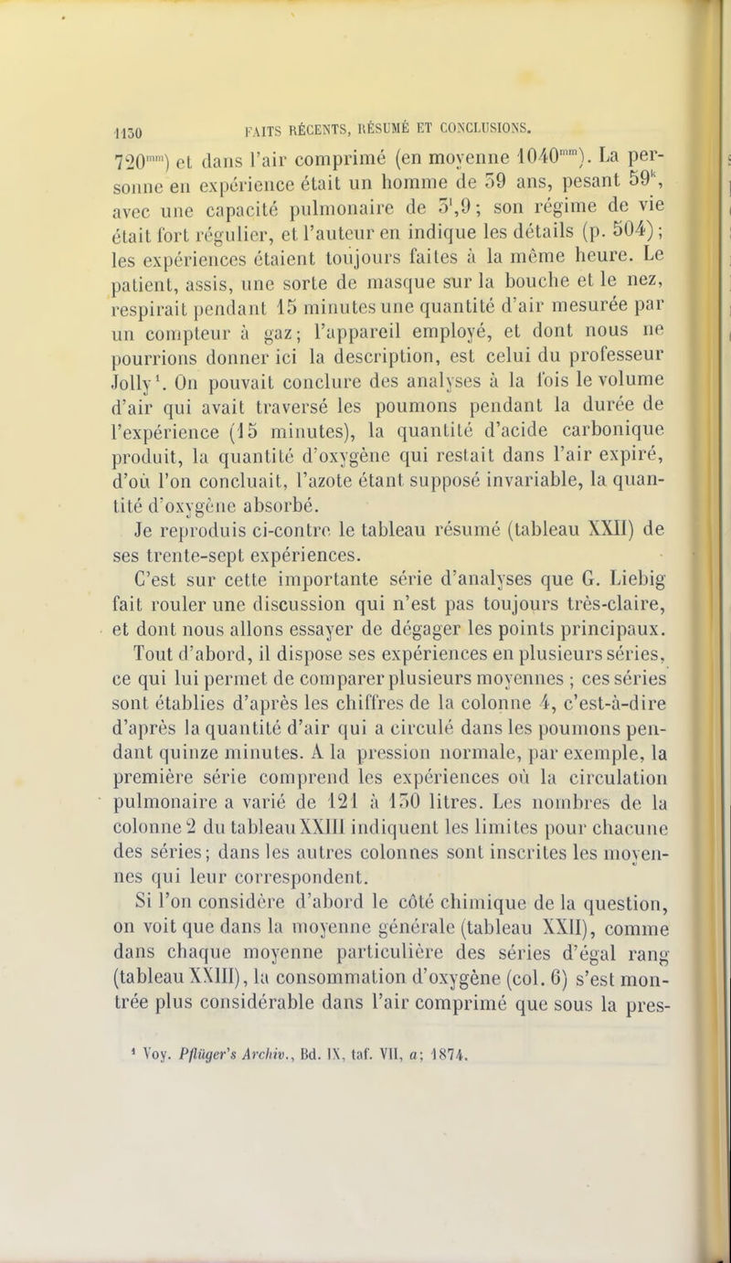 720) et dans l'air comprimé (en moyenne 1040mm). La per- sonne en expérience était un homme de 59 ans, pesant 59\ avec une capacité pulmonaire de 5',9; son régime de vie était fort régulier, et l'auteur en indique les détails (p. 504) ; les expériences étaient toujours faites à la même heure. Le patient, assis, une sorte de masque sur la bouche et le nez, respirait pendant 15 minutes une quantité d'air mesurée par un compteur à gaz; l'appareil employé, et dont nous ne pourrions donner ici la description, est celui du professeur Jolly1. On pouvait conclure des analyses à la fois le volume d'air qui avait traversé les poumons pendant la durée de l'expérience (15 minutes), la quantité d'acide carbonique produit, la quantité d'oxygène qui restait dans l'air expiré, d'où l'on concluait, l'azote étant supposé invariable, la quan- tité d'oxygène absorbé. Je reproduis ci-contre le tableau résumé (tableau XXII) de ses trente-sept expériences. C'est sur cette importante série d'analyses que G. Liebig fait rouler une discussion qui n'est pas toujours très-claire, et dont nous allons essayer de dégager les points principaux. Tout d'abord, il dispose ses expériences en plusieurs séries, ce qui lui permet de comparer plusieurs moyennes ; ces séries sont établies d'après les chiffres de la colonne 4, c'est-à-dire d'après la quantité d'air qui a circulé dans les poumons pen- dant quinze minutes. A la pression normale, par exemple, la première série comprend les expériences où la circulation pulmonaire a varié de 121 à 150 litres. Les nombres de la colonne 2 du tableauXXIII indiquent les limites pour chacune des séries; dans les autres colonnes sont inscrites les moyen- nés qui leur correspondent. Si l'on considère d'abord le côté chimique de la question, on voit que dans la moyenne générale (tableau XXII), comme dans chaque moyenne particulière des séries d'égal rang (tableau XXIII), la consommation d'oxygène (col. 6) s'est mon- trée plus considérable dans l'air comprimé que sous la pres- 1 Voy. Pflugeïs Archiv., Bd. IX, taf. VII, a; 1874.