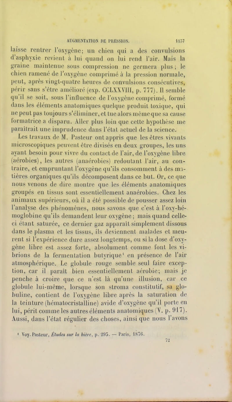 laisse rentrer l'oxygène; un chien qui a des convulsions d'asphyxie revient à lui quand on lui rend l'air. Mais la graine maintenue sous compression ne germera plus ; le chien ramené de l'oxygène comprimé à la pression normale, peut, après vingt-quatre heures de convulsions consécutives, périr sans s'être amélioré (exp. CCLXXVIII, p. 777). Il semble qu'il se soit, sous l'influence de l'oxygène comprimé, formé dans les éléments anatomiques quelque produit toxique, qui ne peut pas toujours s'éliminer, et tue alors même que sa cause formatrice a disparu. Aller plus loin que cette hypothèse me paraîtrait une imprudence dans l'état actuel de la science. Les travaux de M. Pasteur ont appris que les êtres vivants microscopiques peuvent être divisés en deux groupes, les uns ayant besoin pour vivre du contact de l'air, de l'oxygène libre (aérobies), les autres (anaérobies) redoutant l'air, au con- traire, et empruntant l'oxygène qu'ils consomment à des ma- tières organiques qu'ils décomposent dans ce but. Or, ce que nous venons de dire montre que les éléments anatomiques groupés en tissus sont essentiellement anaérobies. Chez les animaux supérieurs, où il a été possible de pousser assez loin l'analyse des phénomènes, nous savons que c'est à l'oxy-hé- moglobine qu'ils demandent leur oxygène ; mais quand celle- ci étant saturée, ce dernier gaz apparaît simplement dissous dans le plasma et les tissus, ils deviennent malades et meu- rent si l'expérience dure assez longtemps, ou si la dose d'oxy- gène libre est assez forte, absolument comme font les vi- brions de la fermentation butyrique1 en présence de l'air atmosphérique. Le globule rouge semble seul faire excep- tion, car il paraît bien essentiellement aérobie; mais je penche à croire que ce n'est là qu'une illusion, car ce globule lui-même, lorsque son stroma constitutif, sa glo- buline, contient de l'oxygène libre après la saturation de la teinture (hématocristalline) avide d'oxygène qu'il porte en lui, périt comme les autres éléments anatomiques (V. p. 917). Aussi, dans l'état régulier des choses, ainsi que nous l'avons 1 Voy. Pasteur, Études sur la bière, p. 295. — Paris, 187G. 72