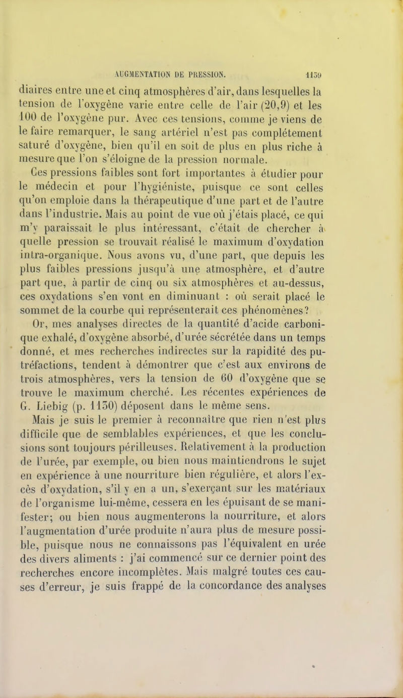 diaires entre une et cinq atmosphères d'air, dans lesquelles la tension de l'oxygène varie entre celle de l'air (20,9) et les 100 de l'oxygène pur. Avec ces tensions, connue je viens de le faire remarquer, le sang artériel n'est pas complètement saturé d'oxygène, bien qu'il en soit de plus en plus riche à mesure que l'on s'éloigne de la pression normale. Ces pressions faibles sont fort importantes à étudier pour le médecin et pour l'hygiéniste, puisque ce sont celles qu'on emploie dans la thérapeutique d'une part et de l'autre dans l'industrie. Mais au point de vue où j'étais placé, ce qui m'y paraissait le plus intéressant, c'était de chercher à quelle pression se trouvait réalisé le maximum d'oxydation intra-organique. Nous avons vu, d'une part, que depuis les plus faibles pressions jusqu'à une atmosphère, et d'autre part que, à partir de cinq ou six atmosphères et au-dessus, ces oxydations s'en vont en diminuant : où serait placé le sommet de la courbe qui représenterait ces phénomènes? Or, mes analyses directes de la quantité d'acide carboni- que exhalé, d'oxygène absorbé, d'urée sécrétée dans un temps donné, et mes recherches indirectes sur la rapidité des pu- tréfactions, tendent à démontrer que c'est aux environs de trois atmosphères, vers la tension de 60 d'oxygène que se trouve le maximum cherché. Les récentes expériences de G. Liebig (p. 1150) déposent dans le même sens. Mais je suis le premier à reconnaître que rien n'est plus difficile que de semblables expériences, et que les conclu- sions sont toujours périlleuses. Relativement à la production de l'urée, par exemple, ou bien nous maintiendrons le sujet en expérience à une nourriture bien régulière, et alors l'ex- cès d'oxydation, s'il y en a un, s'exerçant sur les matériaux de l'organisme lui-même, cessera en les épuisant de se mani- fester; ou bien nous augmenterons la nourriture, et alors l'augmentation d'urée produite n'aura plus de mesure possi- ble, puisque nous ne connaissons pas l'équivalent en urée des divers aliments : j'ai commencé sur ce dernier point des recherches encore incomplètes. Mais malgré toutes ces cau- ses d'erreur, je suis frappé de la concordance des analyses
