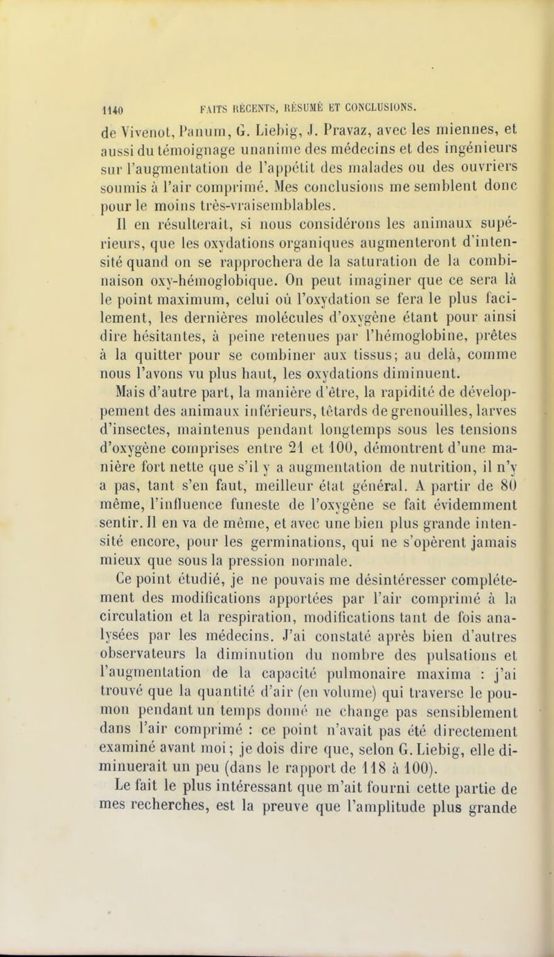 de Vivenot, Panum, G. Liebig, J. Pravaz, avec les miennes, et aussi du témoignage unanime des médecins et des ingénieurs sur l'augmentation de l'appétit des malades ou des ouvriers soumis à l'air comprimé. Mes conclusions me semblent donc pour le moins très-vraisemblables. Il en résulterait, si nous considérons les animaux supé- rieurs, que les oxydations organiques augmenteront d'inten- sité quand on se rapprochera de la saturation de la combi- naison oxy-hémoglobique. On peut imaginer que ce sera là le point maximum, celui où l'oxydation se fera le plus faci- lement, les dernières molécules d'oxygène étant pour ainsi dire hésitantes, à peine retenues par l'hémoglobine, prêtes à la quitter pour se combiner aux tissus; au delà, comme nous l'avons vu plus haut, les oxydations diminuent. Mais d'autre part, la manière d'être, la rapidité de dévelop- pement des animaux inférieurs, têtards de grenouilles, larves d'insectes, maintenus pendant longtemps sous les tensions d'oxygène comprises entre 21 et 100, démontrent d'une ma- nière fort nette que s'il y a augmentation de nutrition, il n'y a pas, tant s'en faut, meilleur état général. A partir de 80 même, l'influence funeste de l'oxygène se fait évidemment sentir. Il en va de même, et avec une bien plus grande inten- sité encore, pour les germinations, qui ne s'opèrent jamais mieux que sous la pression normale. Ce point étudié, je ne pouvais me désintéresser complète- ment des modifications apportées par l'air comprimé à la circulation et la respiration, modifications tant de fois ana- lysées par les médecins. J'ai constaté après bien d'autres observateurs la diminution du nombre des pulsations et l'augmentation de la capacité pulmonaire maxima : j'ai trouvé que la quantité d'air (en volume) qui traverse le pou- mon pendant un temps donné ne change pas sensiblement dans l'air comprimé : ce point n'avait pas été directement examiné avant moi; je dois dire que, selon G. Liebig, elle di- minuerait un peu (dans le rapport de 118 à 100). Le fait le plus intéressant que m'ait fourni cette partie de mes recherches, est la preuve que l'amplitude plus grande